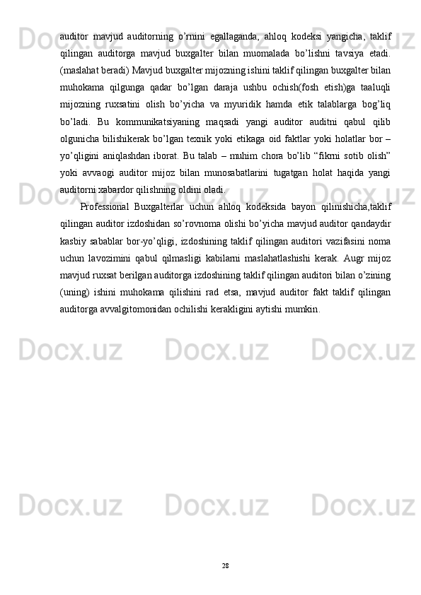 auditor   mavjud   auditorning   o’rnini   egallaganda,   ahloq   kodeksi   yangicha,   taklif
qilingan   auditorga   mavjud   buxgalter   bilan   muomalada   bo’lishni   tavsiya   etadi.
(maslahat beradi) Mavjud buxgalter mijozning ishini taklif qilingan buxgalter bilan
muhokama   qilgunga   qadar   bo’lgan   daraja   ushbu   ochish(fosh   etish)ga   taaluqli
mijozning   ruxsatini   olish   bo’yicha   va   myuridik   hamda   etik   talablarga   bog’liq
bo’ladi.   Bu   kommunikatsiyaning   maqsadi   yangi   auditor   auditni   qabul   qilib
olgunicha  bilishikerak   bo’lgan  texnik   yoki   etikaga   oid  faktlar   yoki   holatlar   bor   –
yo’qligini   aniqlashdan   iborat.   Bu   talab   –   muhim   chora   bo’lib   “fikrni   sotib   olish”
yoki   avvaogi   auditor   mijoz   bilan   munosabatlarini   tugatgan   holat   haqida   yangi
auditorni xabardor qilishning oldini oladi.
Professional   Buxgalterlar   uchun   ahloq   kodeksida   bayon   qilinishicha,taklif
qilingan auditor izdoshidan so’rovnoma olishi bo’yicha mavjud auditor qandaydir
kasbiy   sabablar   bor-yo’qligi,   izdoshining   taklif   qilingan   auditori   vazifasini   noma
uchun   lavozimini   qabul   qilmasligi   kabilarni   maslahatlashishi   kerak.   Augr   mijoz
mavjud ruxsat berilgan auditorga izdoshining taklif qilingan auditori bilan o’zining
(uning)   ishini   muhokama   qilishini   rad   etsa,   mavjud   auditor   fakt   taklif   qilingan
auditorga avvalgitomonidan ochilishi kerakligini aytishi mumkin .
28 