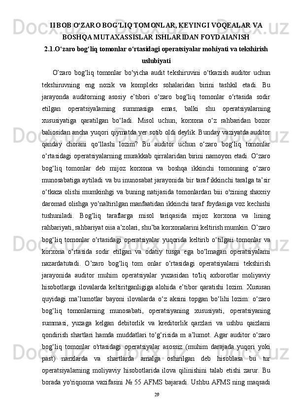 II BOB O‘ZARO BOG'LIQ TOMONLAR, KEYINGI VOQEALAR VA
BOSHQA MUTAXASSISLAR ISHLARIDAN FOYDAIANISH
2.1.O‘zaro bog‘liq tomonlar o‘rtasidagi operatsiyalar mohiyati va tekshirish
uslubiyati
O’zaro   bog‘liq   tomonlar   bo‘yicha   audit   tekshiruvini   o‘tkazish   auditor   uchun
tekshiruvning   eng   nozik   va   kompleks   sohalaridan   birini   tashkil   etadi.   Bu
jarayonda   auditorning   asosiy   e’tibori   o‘zaro   bog‘liq   tomonlar   o‘rtasida   sodir
etilgan   operatsiyalaming   summasiga   emas,   balki   shu   operatsiyalarning
xususiyatiga   qaratilgan   bo‘ladi.   Misol   uchun,   korxona   o‘z   rahbaridan   bozor
baliosidan ancha yuqori qiymatda yer sotib oldi deylik. Bunday vaziyatda auditor
qanday   chorani   qo‘llashi   lozim?   Bu   auditor   uchun   o‘zaro   bog‘liq   tomonlar
o‘rtasidagi  operatsiyalarning murakkab qirralaridan birini namoyon etadi. O‘zaro
bog‘liq   tomonlar   deb   mijoz   korxona   va   boshqa   ikkinchi   tomonning   o‘zaro
munosabatiga aytiladi va bu inunosabat jarayonida bir taraf ikkinchi taralga ta’sir
o‘tkaza   olishi   mumkinhgi   va   buning  natijasida   tomonlardan   biii   o'zining   shaxsiy
daromad olishga yo‘naltirilgan manfaatidan ikkinchi taraf foydasiga voz kechishi
tushuniladi.   Bog‘liq   taraflarga   misol   tariqasida   mijoz   korxona   va   lining
rahbariyati, rahbariyat oiia a’zolari, shu’ba korxonalarini keltirish mumkin. O’zaro
bog‘liq   tomonlar   o‘rtasidagi   operatsiyalar   yuqorida   keltirib   o‘tilgaii   tomonlar   va
korxona   o‘rtasida   sodir   etilgan   va   odatiy   tusga   ega   bo‘lmagan   operatsiyalami
nazardatutadi.   O’zaro   bog‘liq   tom   onlar   o‘rtasidagi   operatsiyalami   tekshirish
jarayonida   auditor   muhim   operatsiyalar   yuzasidan   to'liq   axborotlar   moliyaviy
hisobotlarga   ilovalarda   keltiritganligiga   alohida   e’tibor   qaratishi   lozim.   Xususan
quyidagi   ma’lumotlar   bayoni   ilovalarda   o‘z   aksini   topgan   bo‘lihi   lozim:   o‘zaro
bog‘liq   tomonlarning   munosabati,   operatsiyaning   xususiyati,   operatsiyaning
summasi,   yuzaga   kelgan   debitorlik   va   kreditorlik   qarzlari   va   ushbu   qaizlami
qondirish   shartlari   hamda   muddatlari   to‘g‘risida   m   a’lumot.   Agar   auditor   o‘zaro
bog‘liq   tomonlar   o'rtasidagi   operatsiyalar   asossiz   (muhim   darajada   yuqori   yoki
past)   narxlarda   va   shartlarda   amalga   oshirilgan   deb   hisoblasa   bu   tur
operatsiyalarning   moliyaviy   hisobotlarida   ilova   qilinishini   talab   etishi   zarur.   Bu
borada yo'riqnoma vazifasini  № 55 AFMS bajaradi. Ushbu AFMS ning maqsadi
29 