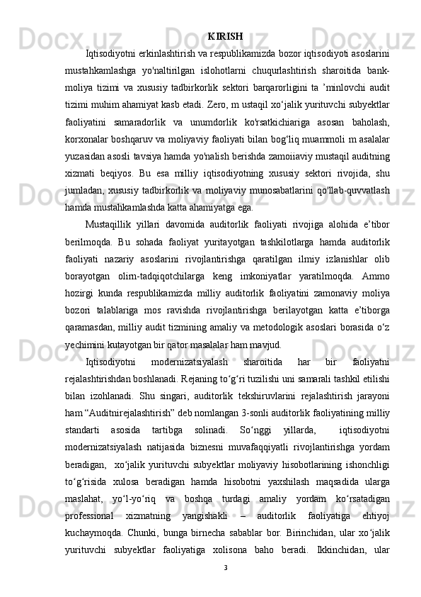 KIRISH
Iqtisodiyotni erkinlashtirish va respublikamizda bozor iqtisodiyoti asoslarini
mustahkamlashga   yo'naltirilgan   islohotlarni   chuqurlashtirish   sharoitida   bank-
moliya   tizimi   va   xususiy   tadbirkorlik   sektori   barqarorligini   ta   ’minlovchi   audit
tizimi muhim ahamiyat kasb etadi. Zero, m ustaqil xo‘jalik yurituvchi subyektlar
faoliyatini   samaradorlik   va   unumdorlik   ko'rsatkichiariga   asosan   baholash,
korxonalar boshqaruv va moliyaviy faoliyati bilan bog‘liq muammoli m asalalar
yuzasidan asosli tavsiya hamda yo'nalish berishda zamoiiaviy mustaqil auditning
xizmati   beqiyos.   Bu   esa   milliy   iqtisodiyotning   xususiy   sektori   rivojida,   shu
jumladan,   xususiy   tadbirkorlik   va   moliyaviy   munosabatlarini   qo'llab-quvvatlash
hamda mustahkamlashda katta ahamiyatga ega.
Mustaqillik   yillari   davomida   auditorlik   faoliyati   rivojiga   alohida   e’tibor
berilmoqda.   Bu   sohada   faoliyat   yuritayotgan   tashkilotlarga   hamda   auditorlik
faoliyati   nazariy   asoslarini   rivojlantirishga   qaratilgan   ilmiy   izlanishlar   olib
borayotgan   olirn-tadqiqotchilarga   keng   imkoniyatlar   yaratilmoqda.   Ammo
hozirgi   kunda   respublikamizda   milliy   auditorlik   faoliyatini   zamonaviy   moliya
bozori   talablariga   mos   ravishda   rivojlantirishga   berilayotgan   katta   e’tiborga
qaramasdan, milliy audit  tizmining amaliy va metodologik asoslari  borasida o‘z
yechimini kutayotgan bir qator masalalar ham mavjud.
Iqtisodiyotni   modernizatsiyalash   sharoitida   har   bir   faoliyatni
rejalashtirishdan boshlanadi. Rejaning   to g riʻ ʻ   tuzilishi   uni   samarali   tashkil   etilishi
bilan   izohlanadi.   Shu   singari,   auditorlik   tekshiruvlarini   rejalashtirish   jarayoni
ham “Auditnirejalashtirish” deb nomlangan 3-sonli auditorlik faoliyatining   milliy
standarti   asosida   tartibga   solinadi.   So nggi   yillarda,     iqtisodiyotni	
ʻ
modernizatsiyalash   natijasida   biznesni   muvafaqqiyatli   rivojlantirishga   yordam
beradigan,     xo jalik   yurituvchi   subyektlar   moliyaviy   hisobotlarining   ishonchligi	
ʻ
to g risida   xulosa   beradigan   hamda   hisobotni   yaxshilash   maqsadida   ularga	
ʻ ʻ
maslahat,   yo l-yo riq   va   boshqa   turdagi   amaliy   yordam   ko rsatadigan	
ʻ ʻ ʻ
professional   xizmatning   yangishakli   –   auditorlik   faoliyatiga   ehtiyoj
kuchaymoqda.   Chunki,   bunga   birnecha   sabablar   bor.   Birinchidan,   ular   xo jalik	
ʻ
yurituvchi   subyektlar   faoliyatiga   xolisona   baho   beradi.   Ikkinchidan,   ular
3 