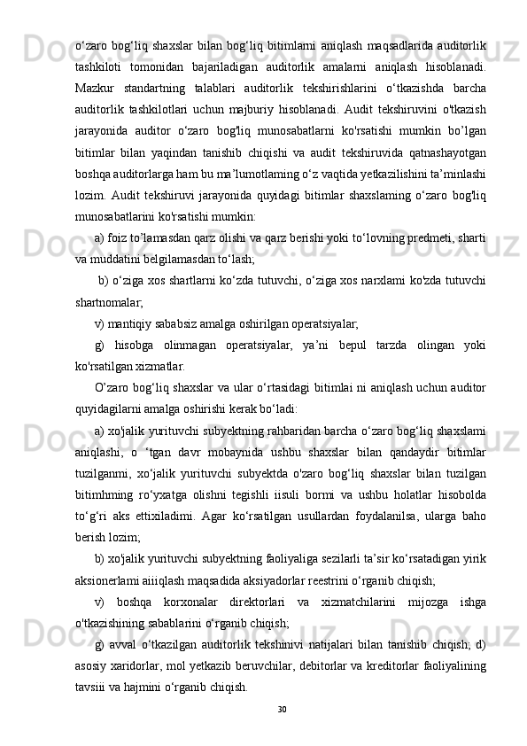 o‘zaro   bog‘liq   shaxslar   bilan   bog‘liq   bitimlarni   aniqlash   maqsadlarida   auditorlik
tashkiloti   tomonidan   bajariladigan   auditorlik   amalarni   aniqlash   hisoblanadi.
Mazkur   standartning   talablari   auditorlik   tekshirishlarini   o‘tkazishda   barcha
auditorlik   tashkilotlari   uchun   majburiy   hisoblanadi.   Audit   tekshiruvini   o'tkazish
jarayonida   auditor   o‘zaro   bog'liq   munosabatlarni   ko'rsatishi   mumkin   bo’lgan
bitimlar   bilan   yaqindan   tanishib   chiqishi   va   audit   tekshiruvida   qatnashayotgan
boshqa auditorlarga ham bu ma’lumotlaming o‘z vaqtida yetkazilishini ta’minlashi
lozim.   Audit   tekshiruvi   jarayonida   quyidagi   bitimlar   shaxslaming   o‘zaro   bog'liq
munosabatlarini ko'rsatishi mumkin: 
a) foiz to’lamasdan qarz olishi va qarz berishi yoki to‘lovning predmeti, sharti
va muddatini belgilamasdan to‘lash;
  b) o‘ziga xos shartlarni ko‘zda tutuvchi, o‘ziga xos narxlami ko'zda tutuvchi
shartnomalar; 
v) mantiqiy sababsiz amalga oshirilgan operatsiyalar; 
g)   hisobga   olinmagan   operatsiyalar,   ya’ni   bepul   tarzda   olingan   yoki
ko'rsatilgan xizmatlar. 
O’zaro bog‘liq shaxslar  va ular  o‘rtasidagi  bitimlai ni aniqlash uchun auditor
quyidagilarni amalga oshirishi kerak bo‘ladi: 
a) xo'jalik yurituvchi subyektning rahbaridan barcha o‘zaro bog‘liq shaxslami
aniqlashi,   o   ‘tgan   davr   mobaynida   ushbu   shaxslar   bilan   qandaydir   bitimlar
tuzilganmi,   xo‘jalik   yurituvchi   subyektda   o'zaro   bog‘liq   shaxslar   bilan   tuzilgan
bitimhming   ro‘yxatga   olishni   tegishli   iisuli   bormi   va   ushbu   holatlar   hisobolda
to‘g‘ri   aks   ettixiladimi.   Agar   ko‘rsatilgan   usullardan   foydalanilsa,   ularga   baho
berish lozim; 
b) xo'jalik yurituvchi subyektning faoliyaliga sezilarli ta’sir ko‘rsatadigan yirik
aksionerlami aiiiqlash maqsadida aksiyadorlar reestrini o‘rganib chiqish; 
v)   boshqa   korxonalar   direktorlari   va   xizmatchilarini   mijozga   ishga
o'tkazishining sabablarini o‘rganib chiqish; 
g)   avval   o‘tkazilgan   auditorlik   tekshinivi   natijalari   bilan   tanishib   chiqish;   d)
asosiy xaridorlar, mol yetkazib beruvchilar, debitorlar va kreditorlar faoliyalining
tavsiii va hajmini o‘rganib chiqish.
30 