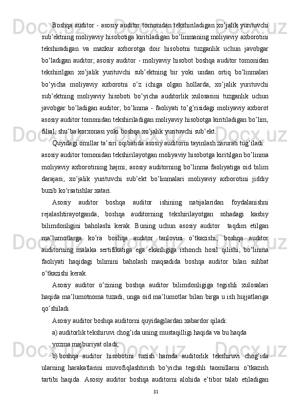 Boshqa auditor - asosiy auditor tomonidan tekshiriladigan xo’jalik yurituvchi
sub’ektning moliyaviy hisobotiga kiritiladigan bo’linmaning moliyaviy axborotini
tekshiradigan   va   mazkur   axborotga   doir   hisobotni   tuzganlik   uchun   javobgar
bo’ladigan  auditor;  asosiy  auditor  - moliyaviy hisobot  boshqa  auditor  tomonidan
tekshirilgan   xo’jalik   yurituvchi   sub’ektning   bir   yoki   undan   ortiq   bo’linmalari
bo’yicha   moliyaviy   axborotni   o’z   ichiga   olgan   hollarda,   xo’jalik   yurituvchi
sub’ektning   moliyaviy   hisoboti   bo’yicha   auditorlik   xulosasini   tuzganlik   uchun
javobgar   bo’ladigan   auditor;   bo’linma   -   faoliyati   to’g’risidagi   moliyaviy   axborot
asosiy auditor tomonidan tekshiriladigan moliyaviy hisobotga kiritiladigan bo’lim,
filial, shu’ba korxonasi yoki boshqa xo’jalik yurituvchi sub’ekt. 
Quyidagi omillar ta’siri oqibatida asosiy auditorni tayinlash zarurati tug’iladi: 
asosiy auditor tomonidan tekshirilayotgan moliyaviy hisobotga kiritilgan bo’linma
moliyaviy   axborotining   hajmi;   asosiy   auditorning   bo’linma   faoliyatiga   oid   bilim
darajasi;   xo’jalik   yurituvchi   sub’ekt   bo’linmalari   moliyaviy   axborotini   jiddiy
buzib ko’rsatishlar xatari. 
Asosiy   auditor   boshqa   auditor   ishining   natijalaridan   foydalanishni
rejalashtirayotganda,   boshqa   auditorning   tekshirilayotgan   sohadagi   kasbiy
bilimdonligini   baholashi   kerak.   Buning   uchun   asosiy   auditor     taqdim   etilgan
ma’lumotlarga   ko’ra   boshqa   auditor   tanlovini   o’tkazishi;   boshqa   auditor
auditorning   malaka   sertifikatiga   ega   ekanligiga   ishonch   hosil   qilishi;   bo’linma
faoliyati   haqidagi   bilimini   baholash   maqsadida   boshqa   auditor   bilan   suhbat
o’tkazishi kerak. 
Asosiy   auditor   o’zining   boshqa   auditor   bilimdonligiga   tegishli   xulosalari
haqida ma’lumotnoma tuzadi, unga oid ma’lumotlar bilan birga u ish hujjatlariga
qo’shiladi. 
Asosiy auditor boshqa auditorni quyidagilardan xabardor qiladi: 
a) auditorlik tekshiruvi chog’ida uning mustaqilligi haqida va bu haqda 
yozma majburiyat oladi; 
b) boshqa   auditor   hisobotini   tuzish   hamda   auditorlik   tekshiruvi   chog’ida
ularning   harakatlarini   muvofiqlashtirish   bo’yicha   tegishli   taomillarni   o’tkazish
tartibi   haqida.   Asosiy   auditor   boshqa   auditorni   alohida   e’tibor   talab   etiladigan
31 