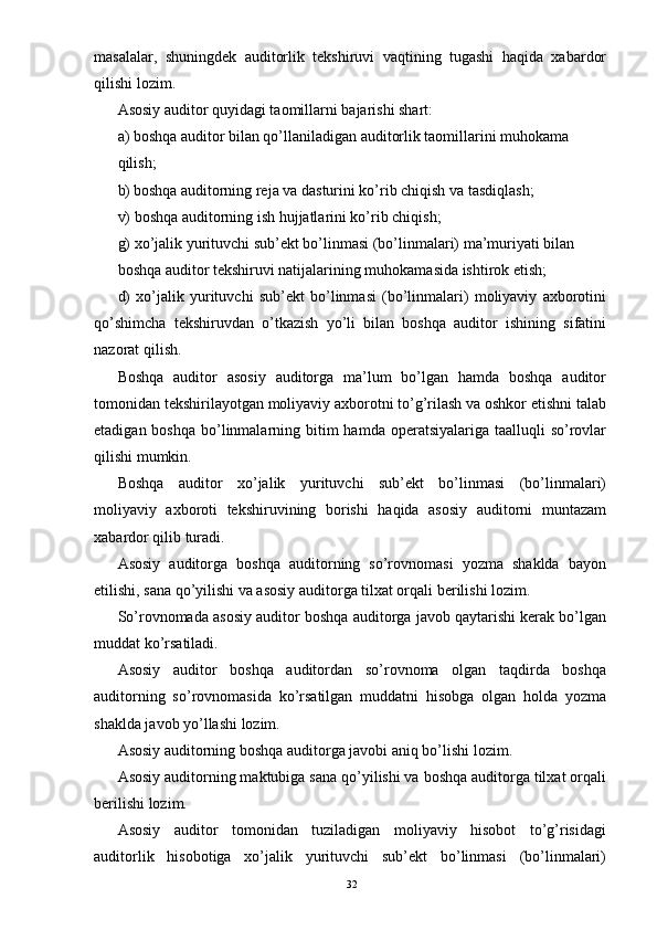 masalalar,   shuningdek   auditorlik   tekshiruvi   vaqtining   tugashi   haqida   xabardor
qilishi lozim.  
Asosiy auditor quyidagi taomillarni bajarishi shart: 
a) boshqa auditor bilan qo’llaniladigan auditorlik taomillarini muhokama 
qilish; 
b) boshqa auditorning reja va dasturini ko’rib chiqish va tasdiqlash; 
v) boshqa auditorning ish hujjatlarini ko’rib chiqish; 
g) xo’jalik yurituvchi sub’ekt bo’linmasi (bo’linmalari) ma’muriyati bilan 
boshqa auditor tekshiruvi natijalarining muhokamasida ishtirok etish; 
d)   xo’jalik   yurituvchi   sub’ekt   bo’linmasi   (bo’linmalari)   moliyaviy   axborotini
qo’shimcha   tekshiruvdan   o’tkazish   yo’li   bilan   boshqa   auditor   ishining   sifatini
nazorat qilish. 
Boshqa   auditor   asosiy   auditorga   ma’lum   bo’lgan   hamda   boshqa   auditor
tomonidan tekshirilayotgan moliyaviy axborotni to’g’rilash va oshkor etishni talab
etadigan boshqa  bo’linmalarning bitim  hamda operatsiyalariga taalluqli  so’rovlar
qilishi mumkin. 
Boshqa   auditor   xo’jalik   yurituvchi   sub’ekt   bo’linmasi   (bo’linmalari)
moliyaviy   axboroti   tekshiruvining   borishi   haqida   asosiy   auditorni   muntazam
xabardor qilib turadi. 
Asosiy   auditorga   boshqa   auditorning   so’rovnomasi   yozma   shaklda   bayon
etilishi, sana qo’yilishi va asosiy auditorga tilxat orqali berilishi lozim.  
So’rovnomada asosiy auditor boshqa auditorga javob qaytarishi kerak bo’lgan
muddat ko’rsatiladi. 
Asosiy   auditor   boshqa   auditordan   so’rovnoma   olgan   taqdirda   boshqa
auditorning   so’rovnomasida   ko’rsatilgan   muddatni   hisobga   olgan   holda   yozma
shaklda javob yo’llashi lozim.  
Asosiy auditorning boshqa auditorga javobi aniq bo’lishi lozim.  
Asosiy auditorning maktubiga sana qo’yilishi va boshqa auditorga tilxat orqali
berilishi lozim.  
Asosiy   auditor   tomonidan   tuziladigan   moliyaviy   hisobot   to’g’risidagi
auditorlik   hisobotiga   xo’jalik   yurituvchi   sub’ekt   bo’linmasi   (bo’linmalari)
32 