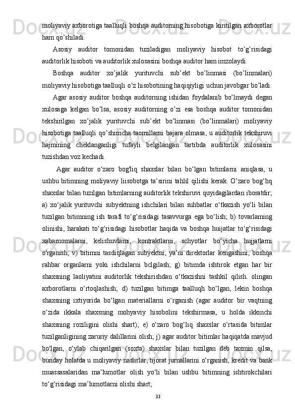 moliyaviy axborotiga taalluqli boshqa auditorning hisobotiga kiritilgan axborotlar
ham qo’shiladi. 
Asosiy   auditor   tomonidan   tuziladigan   moliyaviy   hisobot   to’g’risidagi
auditorlik hisoboti va auditorlik xulosasini boshqa auditor ham imzolaydi. 
Boshqa   auditor   xo’jalik   yurituvchi   sub’ekt   bo’linmasi   (bo’linmalari)
moliyaviy hisobotiga taalluqli o’z hisobotining haqiqiyligi uchun javobgar bo’ladi.
Agar   asosiy   auditor   boshqa   auditorning   ishidan   foydalanib   bo’lmaydi   degan
xulosaga   kelgan   bo’lsa,   asosiy   auditorning   o’zi   esa   boshqa   auditor   tomonidan
tekshirilgan   xo’jalik   yurituvchi   sub’ekt   bo’linmasi   (bo’linmalari)   moliyaviy
hisobotiga taalluqli  qo’shimcha taomillarni bajara olmasa, u auditorlik tekshiruvi
hajmining   cheklanganligi   tufayli   belgilangan   tartibda   auditorlik   xulosasini
tuzishdan voz kechadi. 
Agar   auditor   o‘zaro   bog'liq   shaxslar   bilan   bo‘lgan   bitimlarni   aniqlasa,   u
ushbu bitimning moliyaviy liisobotga ta’sirini tahlil qilishi  kerak. O’zaro bog‘hq
shaxslar bilan tuzilgan bitimlarning auditorlik tekshiruvi quyidagilardan iboratdir;
a)   xo‘jalik   yurituvchi   subyektning   ishchilari   bilan   suhbatlar   o‘tkazish   yo‘li   bilan
tuzilgan   bitimning   ish   tarafi   to‘g‘risidagi   tasavvurga   ega   bo‘lish;   b)   tovarlaming
olinishi,   harakati   to‘g‘risidagi   hisobotlar   haqida   va   boshqa   huijatlar   to‘g‘risidagi
xabarnomalarni,   kelishuvlami,   kontraktlarni,   schyotlar   bo‘yicha   hujjatlarni
o'rganish;   v)   bitimni   tasdiqlagan   subyektni,   ya’ni   direktorlar   kengashini,   boshqa
rahbar   organlarni   yoki   ishchilarni   bclgilash;   g)   bitimda   ishtirok   etgan   har   bir
shaxsning   laoliyatini   auditorlik   tekshirishdan   o‘tkazishni   tashkil   qilish.   olingan
axborotlarni   o‘rtoqlashish;   d)   tuzilgan   bitimga   taalluqh   bo‘lgan,   lekin   boshqa
shaxsning   ixtiyorida   bo‘lgan   materiallarni   o‘rganish   (agar   auditor   bir   vaqtning
o‘zida   ikkala   shaxsning   mohyaviy   hisobolini   tekshirmasa,   u   holda   ikkinchi
shaxsning   roziligini   olishi   shart);   e)   o‘zaro   bog‘liq   shaxslar   o‘rtasida   bitimlar
tuzilganligining zaruriy dalillarini olish; j) agar auditor bitimlar haqiqatda mavjud
bo'lgan,   o‘ylab   chiqarilgan   (soxta)   shaxslar   bilan   tuzilgan   deb   taxmin   qilsa,
bunday holatda u moliyaviy naslirlar, tijorat jurnallarini o‘rganish, kredit va bank
muassasalaridan   ma’lumotlar   olish   yo‘li   bilan   ushbu   bitimning   ishtirokchilari
to‘g‘risidagi ma’lumotlarni olishi shart;
33 