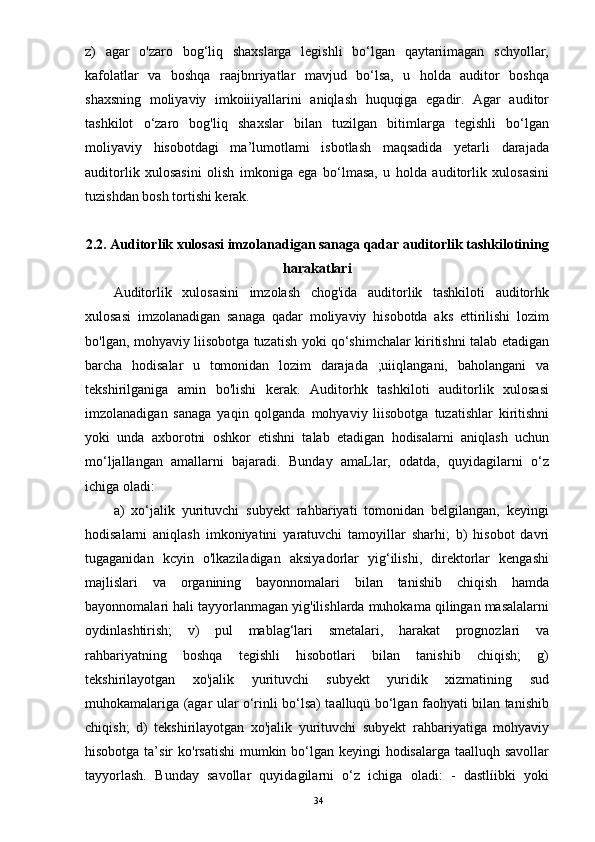 z)   agar   o'zaro   bog‘liq   shaxslarga   legishli   bo‘lgan   qaytariimagan   schyollar,
kafolatlar   va   boshqa   raajbnriyatlar   mavjud   bo‘lsa,   u   holda   auditor   boshqa
shaxsning   moliyaviy   imkoiiiyallarini   aniqlash   huquqiga   egadir.   Agar   auditor
tashkilot   o‘zaro   bog'liq   shaxslar   bilan   tuzilgan   bitimlarga   tegishli   bo‘lgan
moliyaviy   hisobotdagi   ma’lumotlami   isbotlash   maqsadida   yetarli   darajada
auditorlik   xulosasini   olish   imkoniga   ega   bo‘lmasa,   u   holda   auditorlik   xulosasini
tuzishdan bosh tortishi kerak.
2.2.   Auditorlik xulosasi imzolanadigan sanaga qadar auditorlik tashkilotining
harakatlari
Auditorlik   xulosasini   imzolash   chog'ida   auditorlik   tashkiloti   auditorhk
xulosasi   imzolanadigan   sanaga   qadar   moliyaviy   hisobotda   aks   ettirilishi   lozim
bo'lgan, mohyaviy liisobotga tuzatish yoki qo‘shimchalar kiritishni talab etadigan
barcha   hodisalar   u   tomonidan   lozim   darajada   ;uiiqlangani,   baholangani   va
tekshirilganiga   amin   bo'lishi   kerak.   Auditorhk   tashkiloti   auditorlik   xulosasi
imzolanadigan   sanaga   yaqin   qolganda   mohyaviy   liisobotga   tuzatishlar   kiritishni
yoki   unda   axborotni   oshkor   etishni   talab   etadigan   hodisalarni   aniqlash   uchun
mo‘ljallangan   amallarni   bajaradi.   Bunday   amaLlar,   odatda,   quyidagilarni   o‘z
ichiga oladi:
a)   xo‘jalik   yurituvchi   subyekt   rahbariyati   tomonidan   belgilangan,   keyingi
hodisalarni   aniqlash   imkoniyatini   yaratuvchi   tamoyillar   sharhi;   b)   hisobot   davri
tugaganidan   kcyin   o'lkaziladigan   aksiyadorlar   yig‘ilishi,   direktorlar   kengashi
majlislari   va   organining   bayonnomalari   bilan   tanishib   chiqish   hamda
bayonnomalari hali tayyorlanmagan yig'ilishlarda muhokama qilingan masalalarni
oydinlashtirish;   v)   pul   mablag‘lari   smetalari,   harakat   prognozlari   va
rahbariyatning   boshqa   tegishli   hisobotlari   bilan   tanishib   chiqish;   g)
tekshirilayotgan   xo'jalik   yurituvchi   subyekt   yuridik   xizmatining   sud
muhokamalariga (agar ular o‘rinli bo‘lsa) taalluqü bo‘lgan faohyati bilan tanishib
chiqish;   d)   tekshirilayotgan   xo'jalik   yurituvchi   subyekt   rahbariyatiga   mohyaviy
hisobotga ta’sir  ko'rsatishi  mumkin bo‘lgan keyingi hodisalarga taalluqh savollar
tayyorlash.   Bunday   savollar   quyidagilarni   o‘z   ichiga   oladi:   -   dastlíibki   yoki
34 