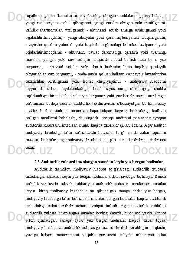 tugalknmagan   ma’lumotlar   asosida   hisobga   olingan   moddalaming   joriy   holati;   -
yangi   majburiyatbr   qabul   qilinganmi,   yangi   qarzlar   olingan   yoki   ajratilganmi,
kañllik   shartnomalari   tuzilganmi;   -   aktivlami   sotish   amalga   oshirilganmi   yoki
rejalashtirilmoqdami;   -   yangi   aksiyalar   yoki   qarz   majburiyatlari   chiqarilganmi,
subyektni   qo‘shib   yuborish   yoki   tugatish   to‘g‘risidagi   bitimlar   tuzilganmi   yoki
rejalashtirilmoqdami;   -   aktivlarni   davlat   daromadiga   qaratish   yoki   ulaming,
masalan,   yong'in   yoki   suv   toshqini   natijasida   nobud   bo‘lish   hola   tía   ri   yuz
berganmi;   -   mavjud   xatolar   yoki   sharth   hodisalar   bilan   bog'liq   qandaydk
o‘zgarishlar   yuz   berganmi;   -   onda-sonda   qo‘üaniladigan   qandaydir   buxgalteriya
tuzatishlari   kiritilganmi   yoki   ko‘rib   chiqilyaptimi;   -   mohyaviy   hisobotni
tayyorlash   uchun   foydalaniladigan   hisob   siyosatining   o‘rinliligiga   shubha
tug‘diradigan biror-bir hodisalar yuz berganmi yoki yuz berishi mumkinmi? Agar
bo‘linmani   boshqa   auditor   auditorlik   tekshiruvidan   o'tkazayotgan   bo‘lsa,   asosiy
auditor   boshqa   auditor   tomonidan   bajariladigan   keyingi   hodisalarga   taalluqli
bo‘lgan   amallarni   baholashi,   shuningdek,   boshqa   auditomi   rejalashtirilayotgan
auditorlik xulosasini  imzolash síinasi haqida xabardor qilishi lozim. Agar auditor
mohyaviy   hisobotga   ta’sir   ko‘rsatuvchi   hodisalar   to‘g‘-   risida   xabar   topsa,   u
mazkur   hodisalaming   mohyaviy   hisobotda   to‘g‘ri   aks   ettirilishini   tekshirishi
lozim.
2.3.Auditorlik xulosasi imzolangan sanadan keyin yuz bergan hodisalar 
Auditorlik   tashkiloti   moliyaviy   hisobot   to‘g‘risidagi   auditorlik   xulosasi
imzolangan sanadan keyin yuz bergan hodisalar uchun javobgar bo'lmaydi Bunda
xo‘jalik   yurituvchi   subyekt   rahbariyati   auditorlik   xulosasi   imzolangan   sanadan
keyin,   biroq   moliyaviy   hisobot   e’lon   qilinadigan   sanaga   qadar   yuz   bergan,
moliyaviy hisobotga ta’sii ko‘rsatishi mumkin bo'lgan hodisalar haqida auditorlik
tashkilotiga   xabar   berilishi   uchun   javobgar   bo'ladi.   Agar   auditorlik   tashkiloti
auditorlik   xulosasi   imzolangan   sanadan   keyingi   davrda,   biroq   moliyaviy   hisobot
e’lon   qilinadigan   sanaga   qadar   yuz   beigan   hodisalar   haqida   xabar   topsa,
moliyaviy   hisobot   va   auditorlik   xulosasiga   tuzatish   kiritish   kerakligini   aniqlashi,
yuzaga   kelgan   muammolami   xo‘jalik   yurituvchi   subyekt   rahbariyati   bilan
35 