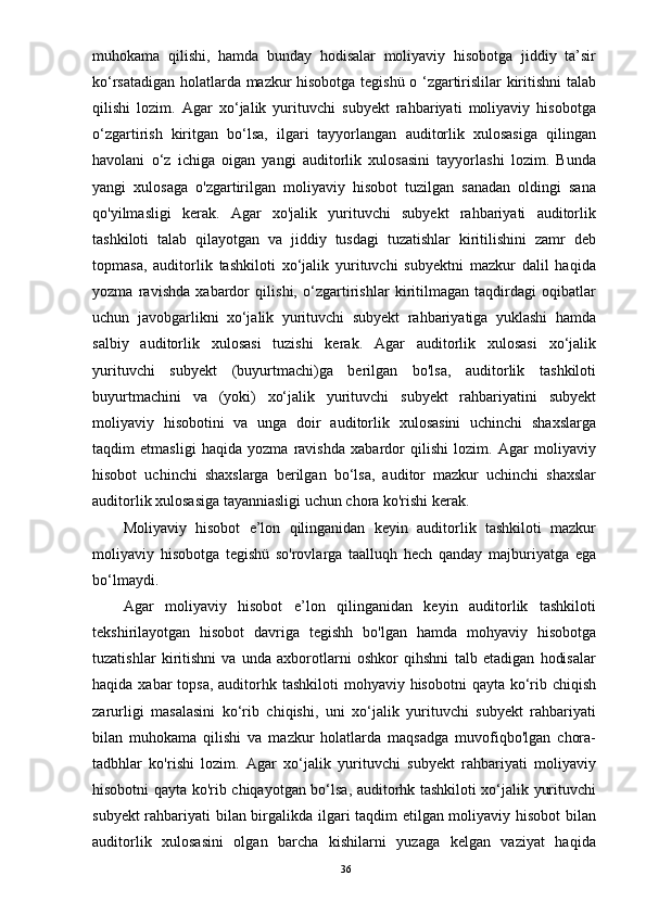 muhokama   qilishi,   hamda   bunday   hodisalar   moliyaviy   hisobotga   jiddiy   ta’sir
ko‘rsatadigan holatlarda mazkur hisobotga tegishü o ‘zgartirislilar kiritishni talab
qilishi   lozim.   Agar   xo‘jalik   yurituvchi   subyekt   rahbariyati   moliyaviy   hisobotga
o‘zgartirish   kiritgan   bo‘lsa,   ilgari   tayyorlangan   auditorlik   xulosasiga   qilingan
havolani   o‘z   ichiga   oigan   yangi   auditorlik   xulosasini   tayyorlashi   lozim.   Bunda
yangi   xulosaga   o'zgartirilgan   moliyaviy   hisobot   tuzilgan   sanadan   oldingi   sana
qo'yilmasligi   kerak.   Agar   xo'jalik   yurituvchi   subyekt   rahbariyati   auditorlik
tashkiloti   talab   qilayotgan   va   jiddiy   tusdagi   tuzatishlar   kiritilishini   zamr   deb
topmasa,   auditorlik   tashkiloti   xo‘jalik   yurituvchi   subyektni   mazkur   dalil   haqida
yozma   ravishda   xabardor   qilishi,   o‘zgartirishlar   kiritilmagan   taqdirdagi   oqibatlar
uchun   javobgarlikni   xo‘jalik   yurituvchi   subyekt   rahbariyatiga   yuklashi   hamda
salbiy   auditorlik   xulosasi   tuzishi   kerak.   Agar   auditorlik   xulosasi   xo‘jalik
yurituvchi   subyekt   (buyurtmachi)ga   berilgan   bo'lsa,   auditorlik   tashkiloti
buyurtmachini   va   (yoki)   xo‘jalik   yurituvchi   subyekt   rahbariyatini   subyekt
moliyaviy   hisobotini   va   unga   doir   auditorlik   xulosasini   uchinchi   shaxslarga
taqdim   etmasligi   haqida   yozma   ravishda   xabardor   qilishi   lozim.   Agar   moliyaviy
hisobot   uchinchi   shaxslarga   berilgan   bo‘lsa,   auditor   mazkur   uchinchi   shaxslar
auditorlik xulosasiga tayanniasligi uchun chora ko'rishi kerak.
Moliyaviy   hisobot   e’lon   qilinganidan   keyin   auditorlik   tashkiloti   mazkur
moliyaviy   hisobotga   tegishü   so'rovlarga   taalluqh   hech   qanday   majburiyatga   ega
bo‘lmaydi.
Agar   moliyaviy   hisobot   e’lon   qilinganidan   keyin   auditorlik   tashkiloti
tekshirilayotgan   hisobot   davriga   tegishh   bo'lgan   hamda   mohyaviy   hisobotga
tuzatishlar   kiritishni   va   unda   axborotlarni   oshkor   qihshni   talb   etadigan   hodisalar
haqida xabar  topsa,  auditorhk tashkiloti  mohyaviy hisobotni  qayta ko‘rib chiqish
zarurligi   masalasini   ko‘rib   chiqishi,   uni   xo‘jalik   yurituvchi   subyekt   rahbariyati
bilan   muhokama   qilishi   va   mazkur   holatlarda   maqsadga   muvofiqbo'lgan   chora-
tadbhlar   ko'rishi   lozim.   Agar   xo‘jalik   yurituvchi   subyekt   rahbariyati   moliyaviy
hisobotni qayta ko'rib chiqayotgan bo‘lsa, auditorhk tashkiloti xo‘jalik yurituvchi
subyekt rahbariyati bilan birgalikda ilgari taqdim etilgan moliyaviy hisobot bilan
auditorlik   xulosasini   olgan   barcha   kishilarni   yuzaga   kelgan   vaziyat   haqida
36 