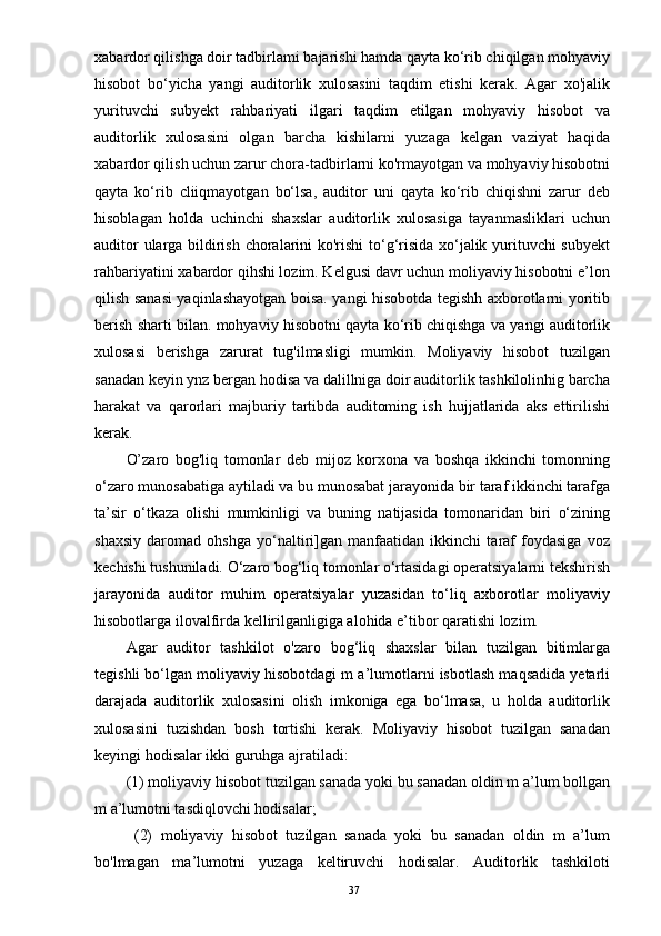 xabardor qilishga doir tadbirlami bajarishi hamda qayta ko‘rib chiqilgan mohyaviy
hisobot   bo‘yicha   yangi   auditorlik   xulosasini   taqdim   etishi   kerak.   Agar   xo'jalik
yurituvchi   subyekt   rahbariyati   ilgari   taqdim   etilgan   mohyaviy   hisobot   va
auditorlik   xulosasini   olgan   barcha   kishilarni   yuzaga   kelgan   vaziyat   haqida
xabardor qilish uchun zarur chora-tadbirlarni ko'rmayotgan va mohyaviy hisobotni
qayta   ko‘rib   cliiqmayotgan   bo‘lsa,   auditor   uni   qayta   ko‘rib   chiqishni   zarur   deb
hisoblagan   holda   uchinchi   shaxslar   auditorlik   xulosasiga   tayanmasliklari   uchun
auditor ularga bildirish choralarini ko'rishi  to‘g‘risida xo‘jalik yurituvchi subyekt
rahbariyatini xabardor qihshi lozim. Kelgusi davr uchun moliyaviy hisobotni e’lon
qilish sanasi yaqinlashayotgan boisa. yangi hisobotda tegishh axborotlarni yoritib
berish sharti bilan. mohyaviy hisobotni qayta ko‘rib chiqishga va yangi auditorlik
xulosasi   berishga   zarurat   tug'ilmasligi   mumkin.   Moliyaviy   hisobot   tuzilgan
sanadan keyin ynz bergan hodisa va dalillniga doir auditorlik tashkilolinhig barcha
harakat   va   qarorlari   majburiy   tartibda   auditoming   ish   hujjatlarida   aks   ettirilishi
kerak.
O’zaro   bog'liq   tomonlar   deb   mijoz   korxona   va   boshqa   ikkinchi   tomonning
o‘zaro munosabatiga aytiladi va bu munosabat jarayonida bir taraf ikkinchi tarafga
ta’sir   o‘tkaza   olishi   mumkinligi   va   buning   natijasida   tomonaridan   biri   o‘zining
shaxsiy   daromad   ohshga   yo‘naltiri]gan   manfaatidan   ikkinchi   taraf   foydasiga   voz
kechishi tushuniladi. O‘zaro bog‘liq tomonlar o‘rtasidagi operatsiyalarni tekshirish
jarayonida   auditor   muhim   operatsiyalar   yuzasidan   to‘liq   axborotlar   moliyaviy
hisobotlarga ilovalfirda kellirilganligiga alohida e’tibor qaratishi lozim.
Agar   auditor   tashkilot   o'zaro   bog‘liq   shaxslar   bilan   tuzilgan   bitimlarga
tegishli bo‘lgan moliyaviy hisobotdagi m a’lumotlarni isbotlash maqsadida yetarli
darajada   auditorlik   xulosasini   olish   imkoniga   ega   bo‘lmasa,   u   holda   auditorlik
xulosasini   tuzishdan   bosh   tortishi   kerak.   Moliyaviy   hisobot   tuzilgan   sanadan
keyingi hodisalar ikki guruhga ajratiladi: 
(1) moliyaviy hisobot tuzilgan sanada yoki bu sanadan oldin m a’lum bollgan
m a’lumotni tasdiqlovchi hodisalar;
  (2)   moliyaviy   hisobot   tuzilgan   sanada   yoki   bu   sanadan   oldin   m   a’lum
bo'lmagan   ma’lumotni   yuzaga   keltiruvchi   hodisalar.   Auditorlik   tashkiloti
37 