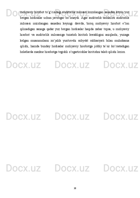 moliyaviy hisobot to‘g‘risidagi auditorlik xulosasi imzolangan sanadan keyin yuz
bergan   hodisalar   uchun   javobgar   bo‘lmaydi.   Agar   auditorlik   tashkiloti   auditorlik
xulosasi   imzolangan   sanadan   keyingi   davrda,   biroq   mohyaviy   hisobot   e’lon
qilinadigan   sanaga   qadar   yuz   bergan   hodisalar   haqida   xabar   topsa,   u   moliyaviy
hisobot   va   auditorlik   xulosasiga   tuzatish   kiritish   kerakligini   aniqlashi,   yuzaga
kelgan   muammolami   xo‘jalik   yurituvehi   subyekt   rahbariyati   bilan   muhokama
qilishi,   hamda   bunday   hodisalar   moliyaviy   hisobotga   jiddiy   ta’sir   ko‘rsatadigan
holatlarda mazkur hisobotga tegishli o‘zgartirishlar kiritishni talab qilishi lozim.
38 