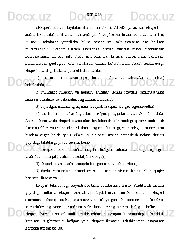 XULOSA
«Ekspert   ishidan   foydalariish»   nomii   №   16   AFMS   ga   asosan   ekspert   —
auditorlik   tashkiloti   shtatida   turmaydigan,   buxgalteriya   hisobi   va   audit   dan   farq
qiluvchi   sohalarda   yetarlicha   bilim,   tajaba   va   ko‘nikmalarga   ega   bo‘lgan
mutaxassisdir.   Ekspert   sifatida   auditorlik   firmasi   yuridik   shaxs   hisoblangan
ixtisoslashgan   firmani   jalb   etishi   mumkin.   Bu   firmalar   mol-mulkni   baholash,
muhandislik,   geologiya   kabi   sohalarda   xizmat   ko‘rsatadilar.   Audit   tekshiruviga
ekspert quyidagi hollarda jalb etilishi mumkin: 
1)   ma’lum   mol-mulkni   (yer,   bino,   mashina   va   uskunalar   va   h.k.z.)
baholashda; 
2)   mulkning   miqdori   va   holatini   aniqlash   uchun   (foydali   qazilmalarning
zaxirasi, mashina va uskunalarning xizmat muddati); 
3) bajarilgan ishlarning hajmini aniqlashda (qurilish, geologorazvedka); 
4)   shartnomalar,   ta’sis   hujjatlari,   me’yoriy   hujjatlarni   yuridik   baholashda.
Audit  tekshiruvida ekspert  xizmatidan foydalanish  to‘g‘risidagi  qarorni  auditorlik
firmasi rahbariyati mavjud shart-shioitning murakkabligi, muhimligi kabi omillarni
hisobga   oigan   holda   qabul   qiladi.   Audit   tekshiruvida   qatnashish   uchun   ekspert
quyidagi talablarga javob berishi kerak: 
1)   ekspert   xizmat   ko'rsatmoqchi   bo'lgan   sohada   malakaga   egaligini
tasdiqlovchi hujjat (diplom, attestat, litsenziya); 
2) ekspert xizmat ko'rsatmoqchi bo‘lgan sohada ish tajribasi; 
3)   davlat   muassasasi   tomonidan   shu   tarmoqda   xizmat   ko‘rsatish   huquqini
beruvchi litsenziya. 
Ekspert tekshiruvga obyektivlik bilan yondoshishi kerak. Auditorlik firmasi
quyidagi   hollarda   ekspert   xizmatidan   foydalanishi   mumkin   emas:   -   ekspert
(jismoniy   shaxs)   audit   tekshiruvidan   o'tayotgan   korxonaning   ta’sischisi,
ta’sischilarning   yaqin   qarindoshi   yoki   korxonaning   xodimi   bo‘lgan   hollarda;   -
ekspert   (yuridik   shaxs)   audit   tekshiruvidan   o‘tayotgan   korxonaning   ta’sischisi,
kreditori,   sug‘urtachisi   bo'lgan   yoki   ekspert   firmasini   tekshiruvdan   o'tayotgan
korxona tuzgan bo‘lsa.
39 