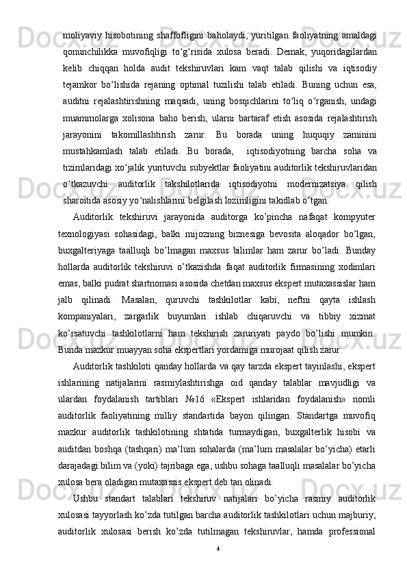 moliyaviy   hisobotining   shaffofligini   baholaydi,   yuritilgan   faoliyatning   amaldagi
qonunchilikka   muvofiqligi   to g risida   xulosa   beradi.   Demak,   yuqoridagilardanʻ ʻ
kelib   chiqqan   holda   audit   tekshiruvlari   kam   vaqt   talab   qilishi   va   iqtisodiy
tejamkor   bo lishida   rejaning   optimal   tuzilishi   talab   etiladi.   Buning   uchun   esa,	
ʻ
auditni   rejalashtirishning   maqsadi,   uning   bosqichlarini   to liq   o rganish,   undagi	
ʻ ʻ
muammolarga   xolisona   baho   berish,   ularni   bartaraf   etish   asosida   rejalashtirish
jarayonini   takomillashtirish   zarur.   Bu   borada   uning   huquqiy   zaminini
mustahkamlash   talab   etiladi.   Bu   borada,     iqtisodiyotning   barcha   soha   va
tizimlaridagi xo jalik yurituvchi subyektlar faoliyatini auditorlik tekshiruvlaridan	
ʻ
o tkazuvchi   auditorlik   takshilotlarida   iqtisodiyotni   modernizatsiya   qilish	
ʻ
sharoitida asosiy yo nalishlarini belgilash lozimligini takidlab o tgan. 	
ʻ ʻ
Auditorlik   tekshiruvi   jarayonida   auditorga   ko’pincha   nafaqat   kompyuter
texnologiyasi   sohasidagi,   balki   mijozning   biznesiga   bevosita   aloqador   bo’lgan,
buxgalteriyaga   taalluqli   bo’lmagan   maxsus   bilimlar   ham   zarur   bo’ladi.   Bunday
hollarda   auditorlik   tekshiruvi   o’tkazishda   faqat   auditorlik   firmasining   xodimlari
emas, balki pudrat shartnomasi asosida chetdan maxsus ekspert mutaxassislar ham
jalb   qilinadi.   Masalan,   quruvchi   tashkilotlar   kabi,   neftni   qayta   ishlash
kompaniyalari,   zargarlik   buyumlari   ishlab   chiqaruvchi   va   tibbiy   xizmat
ko’rsatuvchi   tashkilotlarni   ham   tekshirish   zaruriyati   paydo   bo’lishi   mumkin.
Bunda mazkur muayyan soha ekspertlari yordamiga murojaat qilish zarur.  
Auditorlik tashkiloti qanday hollarda va qay tarzda ekspert tayinlashi, ekspert
ishlarining   natijalarini   rasmiylashtirishga   oid   qanday   talablar   mavjudligi   va
ulardan   foydalanish   tartiblari   №16   «Ekspert   ishlaridan   foydalanish»   nomli
auditorlik   faoliyatining   milliy   standartida   bayon   qilingan.   Standartga   muvofiq
mazkur   auditorlik   tashkilotining   shtatida   turmaydigan,   buxgalterlik   hisobi   va
auditdan   boshqa   (tashqari)   ma’lum   sohalarda   (ma’lum   masalalar   bo’yicha)   etarli
darajadagi bilim va (yoki) tajribaga ega, ushbu sohaga taalluqli masalalar bo’yicha
xulosa bera oladigan mutaxassis ekspert deb tan olinadi.  
Ushbu   standart   talablari   tekshiruv   natijalari   bo’yicha   rasmiy   auditorlik
xulosasi tayyorlash ko’zda tutilgan barcha auditorlik tashkilotlari uchun majburiy,
auditorlik   xulosasi   berish   ko’zda   tutilmagan   tekshiruvlar,   hamda   professional
4 