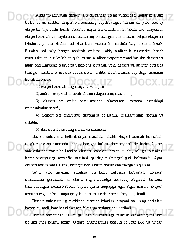 Audit tekshiruviga ekspert  jalb etilgandan so‘ng yuqoridagi  hollar m a’lum
bo'lib   qolsa,   auditor   ekspert   xulosasining   obyektivligini   tekshirishi   yoki   boshqa
ekspertni   tayinlashi   kerak.   Auditor   mijoz   korxonada   audit   teksliinivi   jarayonida
ekspert xizmatidan löydalanish uchun mijoz roziligini olishi lozim. Mijoz ekspertni
tekshiruvga   jalb   etishni   rad   etsa   buni   yozma   ko‘rinishda   bayon   etishi   kerak.
Bunday   hol   ro‘y   bergan   taqdirda   auditor   ijobiy   auditorlik   xulosasini   berish
masalasini chuqur ko‘rib chiqishi zarur. Auditor ekspert xizmatidan shu ekspert va
audit   tekshinividan   o‘tayotgan   korxona   o'rtasida   yoki   ekspert   va   auditor   o'rtasida
tuzilgan   shartnoma   asosida   foydalanadi.   Ushbu   sh;irtnomada   quyidagi   masalalar
ko‘rilishi kerak:
 1) ekspert xizmatining maqsadi va hajmi; 
2) auditor ekspertdan javob ohshni istagan aniq masalalar; 
3)   ekspert   va   audit   tekshiruvidan   o‘tayotgan   korxona   o'rtasidagi
munosabatlar tavsifi; 
4)   ekspert   o‘z   tekshiruvi   davomida   qo‘llashni   rejalashtirgan   taxmin   va
uslublar; 
5) ekspert xulosasining shakli va mazmuni. 
Ekspert   xulosasida   keltiriladigan   masalalar   shakli   ekspert   xizmati   ko’rsatish
to’g’risidagi  shartnomada qanday berilgan bo’lsa, shunday bo’lishi  lozim. Ularni
aniqlashtirish   zarur   bo’lganida   ekspert   masalani   bayon   qilishi,   so’ngra   o’zining
kompitentsiyasiga   muvofiq   vazifani   qanday   tushunganligini   ko’rsatadi.   Agar
ekspert ayrim masalalarni, uning maxsus bilim doirasidan chetga chiqishini 
(to’liq   yoki   qis-man)   aniqlasa,   bu   holni   xulosada   ko’rsatadi.   Ekspert
masalalarni   guruxlash   va   ularni   eng   maqsadga   muvofiq   o’rganish   tartibini
taminlaydigan   ketma-ketlikda   bayon   qilish   huquqiga   ega.   Agar   masala   ekspert
tashabbusiga ko’ra o’rtaga qo’yilsa, u ham kirish qismida bayon qilinadi.  
Ekspert   xulosasining   tekshirish   qismida   izlanish   jarayoni   va   uning   natijalari
bayon qilinadi, hamda aniqlangan faktlarga tushuntirish beriladi.  
Ekspert   tomonidan   hal   etilgan   har   bir   masalaga   izlanish   qismining   ma’lum
bo’limi   mos   kelishi   lozim.   O’zaro   chambarchas   bog’liq   bo’lgan   ikki   va   undan
40 