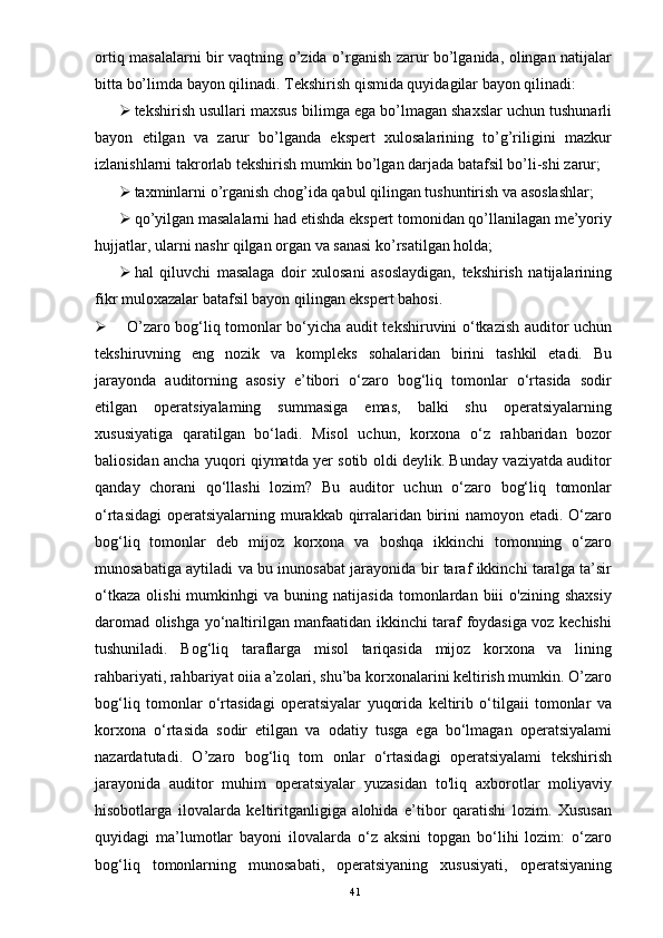 ortiq masalalarni bir vaqtning o’zida o’rganish zarur bo’lganida, olingan natijalar
bitta bo’limda bayon qilinadi.  Tekshirish qismida quyidagilar bayon qilinadi: 
 tekshirish usullari maxsus bilimga ega bo’lmagan shaxslar uchun tushunarli
bayon   etilgan   va   zarur   bo’lganda   ekspert   xulosalarining   to’g’riligini   mazkur
izlanishlarni takrorlab tekshirish mumkin bo’lgan darjada batafsil bo’li-shi zarur; 
 taxminlarni o’rganish chog’ida qabul qilingan tushuntirish va asoslashlar; 
 qo’yilgan masalalarni had etishda ekspert tomonidan qo’llanilagan me’yoriy
hujjatlar, ularni nashr qilgan organ va sanasi ko’rsatilgan holda; 
 hal   qiluvchi   masalaga   doir   xulosani   asoslaydigan,   tekshirish   natijalarining
fikr muloxazalar batafsil bayon qilingan ekspert bahosi.  
 O’zaro bog‘liq tomonlar bo‘yicha audit tekshiruvini o‘tkazish auditor uchun
tekshiruvning   eng   nozik   va   kompleks   sohalaridan   birini   tashkil   etadi.   Bu
jarayonda   auditorning   asosiy   e’tibori   o‘zaro   bog‘liq   tomonlar   o‘rtasida   sodir
etilgan   operatsiyalaming   summasiga   emas,   balki   shu   operatsiyalarning
xususiyatiga   qaratilgan   bo‘ladi.   Misol   uchun,   korxona   o‘z   rahbaridan   bozor
baliosidan ancha yuqori qiymatda yer sotib oldi deylik. Bunday vaziyatda auditor
qanday   chorani   qo‘llashi   lozim?   Bu   auditor   uchun   o‘zaro   bog‘liq   tomonlar
o‘rtasidagi  operatsiyalarning murakkab qirralaridan birini namoyon etadi. O‘zaro
bog‘liq   tomonlar   deb   mijoz   korxona   va   boshqa   ikkinchi   tomonning   o‘zaro
munosabatiga aytiladi va bu inunosabat jarayonida bir taraf ikkinchi taralga ta’sir
o‘tkaza   olishi   mumkinhgi   va   buning  natijasida   tomonlardan   biii   o'zining   shaxsiy
daromad olishga yo‘naltirilgan manfaatidan ikkinchi taraf foydasiga voz kechishi
tushuniladi.   Bog‘liq   taraflarga   misol   tariqasida   mijoz   korxona   va   lining
rahbariyati, rahbariyat oiia a’zolari, shu’ba korxonalarini keltirish mumkin. O’zaro
bog‘liq   tomonlar   o‘rtasidagi   operatsiyalar   yuqorida   keltirib   o‘tilgaii   tomonlar   va
korxona   o‘rtasida   sodir   etilgan   va   odatiy   tusga   ega   bo‘lmagan   operatsiyalami
nazardatutadi.   O’zaro   bog‘liq   tom   onlar   o‘rtasidagi   operatsiyalami   tekshirish
jarayonida   auditor   muhim   operatsiyalar   yuzasidan   to'liq   axborotlar   moliyaviy
hisobotlarga   ilovalarda   keltiritganligiga   alohida   e’tibor   qaratishi   lozim.   Xususan
quyidagi   ma’lumotlar   bayoni   ilovalarda   o‘z   aksini   topgan   bo‘lihi   lozim:   o‘zaro
bog‘liq   tomonlarning   munosabati,   operatsiyaning   xususiyati,   operatsiyaning
41 