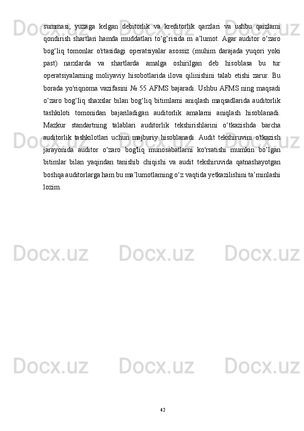 summasi,   yuzaga   kelgan   debitorlik   va   kreditorlik   qarzlari   va   ushbu   qaizlami
qondirish   shartlari   hamda   muddatlari   to‘g‘risida   m   a’lumot.   Agar   auditor   o‘zaro
bog‘liq   tomonlar   o'rtasidagi   operatsiyalar   asossiz   (muhim   darajada   yuqori   yoki
past)   narxlarda   va   shartlarda   amalga   oshirilgan   deb   hisoblasa   bu   tur
operatsiyalarning   moliyaviy   hisobotlarida   ilova   qilinishini   talab   etishi   zarur.   Bu
borada yo'riqnoma vazifasini  № 55 AFMS bajaradi. Ushbu AFMS ning maqsadi
o‘zaro   bog‘liq   shaxslar   bilan   bog‘liq   bitimlarni   aniqlash   maqsadlarida   auditorlik
tashkiloti   tomonidan   bajariladigan   auditorlik   amalarni   aniqlash   hisoblanadi.
Mazkur   standartning   talablari   auditorlik   tekshirishlarini   o‘tkazishda   barcha
auditorlik   tashkilotlari   uchun   majburiy   hisoblanadi.   Audit   tekshiruvini   o'tkazish
jarayonida   auditor   o‘zaro   bog'liq   munosabatlarni   ko'rsatishi   mumkin   bo’lgan
bitimlar   bilan   yaqindan   tanishib   chiqishi   va   audit   tekshiruvida   qatnashayotgan
boshqa auditorlarga ham bu ma’lumotlaming o‘z vaqtida yetkazilishini ta’minlashi
lozim. 
42 