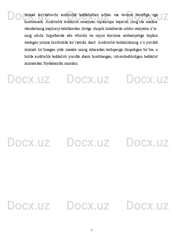 xizmat   ko’rsatuvchi   auditorlik   tashkilotlari   uchun   esa   tavsiya   tavsifiga   ega
hisoblanadi.   Auditorlik   tashkiloti   muayyan   topshiriqni   bajarish   chog’ida   mazkur
standartning majburiy talablaridan chetga chiqish holatlarida ushbu vaziyatni o’zi-
ning   ishchi   hujjatlarida   aks   ettirishi   va   mijoz   korxona   rahbariyatiga   taqdim
etadigan yozma hisobotida ko’rsatishi  shart. Auditorlik tashkilotining o’z yuridik
xizmati   bo’lmagan   yoki   masala   uning   sohasidan   tashqariga   chiqadigan   bo’lsa,   u
holda   auditorlik   tashkiloti   yuridik   shaxs   hisoblangan,   ixtisoslashtirilgan   tashkilot
xizmatidan foydalanishi mumkin.  
5 