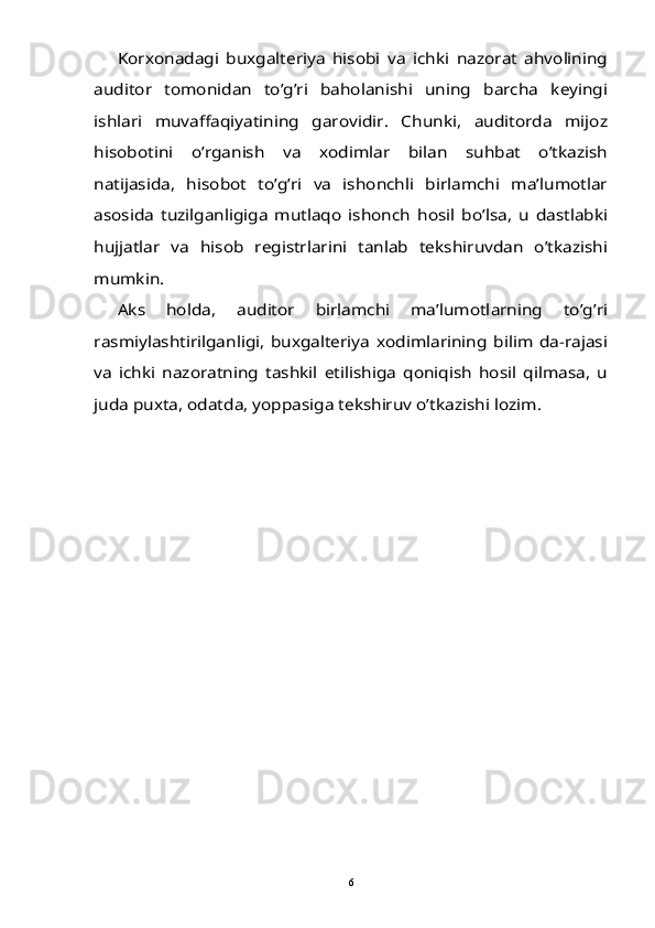 Korxonadagi   buxgalteriya   hisobi   va   ichki   nazorat   ahvolining	
auditor   tomonidan   to’g’ri   baholanishi   uning   barcha   keyingi
ishlari   muvaffaqiyatining   garovidir.   Chunki,   auditorda   mijoz
hisobotini   o’rganish   va   xodimlar   bilan   suhbat   o’tkazish
natijasida,   hisobot   to’g’ri   va   ishonchli   birlamchi   ma’lumotlar
asosida   tuzilganligiga   mutlaqo   ishonch   hosil   bo’lsa,   u   dastlabki
hujjatlar   va   hisob   registrlarini   tanlab   tekshiruvdan   o’tkazishi
mumkin. 	
Aks   holda,   auditor   birlamchi   ma’lumotlarning   to’g’ri	
rasmiylashtirilganligi,   buxgalteriya   xodimlarining   bilim   da-rajasi
va   ichki   nazoratning   tashkil   etilishiga   qoniqish   hosil   qilmasa,   u
juda puxta, odatda, yoppasiga tekshiruv o’tkazishi lozim. 6 