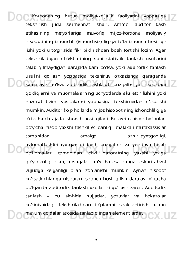 Korxonaning   butun   moliya-xo’jalik   faoliyatini   yoppasiga	
tekshirish   juda   sermehnat   ishdir.   Ammo,   auditor   kasb
etikasining   me’yorlariga   muvofiq   mijoz-korxona   moliyaviy
hisobotining   ishonchli   (ishonchsiz)   ligiga   to’la   ishonch   hosil   qi-
lishi   yoki   u   to’g’risida   fikr   bildirishdan   bosh   tortishi   lozim.   Agar
tekshiriladigan   ob’ektlarining   soni   statistik   tanlash   usullarini
talab   qilmaydigan   darajada   kam   bo’lsa,   yoki   auditorlik   tanlash
usulini   qo’llash   yoppasiga   tekshiruv   o’tkazishga   qaraganda
samarasiz   bo’lsa,   auditorlik   tashkiloti   buxgalteriya   hisobidagi
qoldiqlarni   va   muomalalarning   schyotlarda   aks   ettirilishini   yoki
nazorat   tizimi   vositalarini   yoppasiga   tekshiruvdan   o’tkazishi
mumkin. Auditor ko’p hollarda mijoz hisobotining ishonchliligiga
o’rtacha darajada ishonch hosil qiladi. Bu ayrim  hisob  bo’limlari
bo’yicha   hisob   yaxshi   tashkil   etilganligi,   malakali   mutaxassislar
tomonidan   amalga   oshirilayotganligi,
avtomatlashtirilayotganligi   bosh   buxgalter   va   yondosh   hisob
bo’linma-lari   tomonidan   ichki   nazoratning   yaxshi   yo’lga
qo’yilganligi   bilan,   boshqalari   bo’yicha   esa   bunga   teskari   ahvol
vujudga   kelganligi   bilan   izohlanishi   mumkin.   Aynan   hisobot
ko’rsatkichlariga   nisbatan   ishonch   hosil   qilish   darajasi   o’rtacha
bo’lganda   auditorlik   tanlash   usullarini   qo’llash   zarur.   Auditorlik
tanlash   –   bu   alohida   hujjatlar,   yozuvlar   va   hokazolar
ko’rinishidagi   tekshiriladigan   to’plamni   shakllantirish   uchun
ma’lum qoidalar asosida tanlab olingan elementlardir. 7 