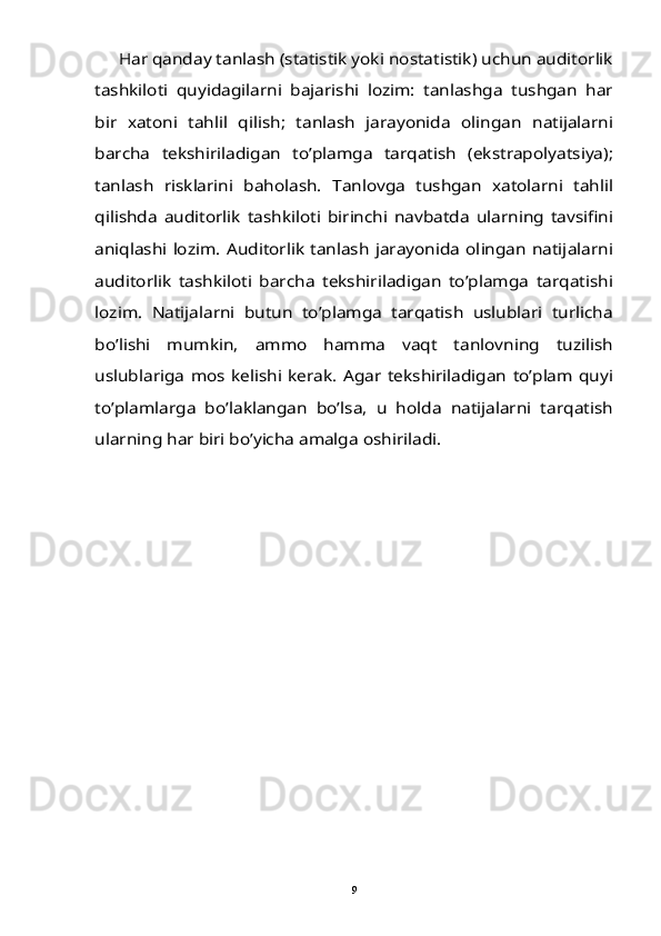 Har qanday tanlash (statistik yoki nostatistik) uchun auditorlik	
tashkiloti   quyidagilarni   bajarishi   lozim:   tanlashga   tushgan   har
bir   xatoni   tahlil   qilish;   tanlash   jarayonida   olingan   natijalarni
barcha   tekshiriladigan   to’plamga   tarqatish   (ekstrapolyatsiya);
tanlash   risklarini   baholash.   Tanlovga   tushgan   xatolarni   tahlil
qilishda   auditorlik   tashkiloti   birinchi   navbatda   ularning   tavsifini
aniqlashi lozim. Auditorlik tanlash jarayonida olingan  natijalarni
auditorlik   tashkiloti   barcha   tekshiriladigan   to’plamga   tarqatishi
lozim.   Natijalarni   butun   to’plamga   tarqatish   uslublari   turlicha
bo’lishi   mumkin,   ammo   hamma   vaqt   tanlovning   tuzilish
uslublariga  mos  kelishi  kerak.  Agar  tekshiriladigan  to’plam  quyi
to’plamlarga   bo’laklangan   bo’lsa,   u   holda   natijalarni   tarqatish
ularning har biri bo’yicha amalga oshiriladi. 9 