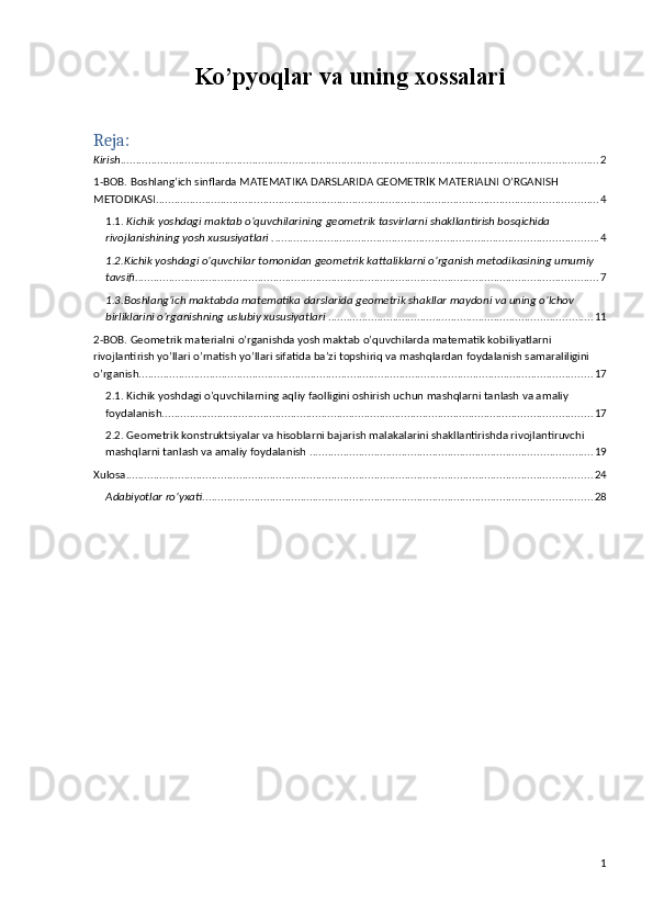 Ko’pyoqlar va uning xossalari
Reja:
Kirish ............................................................................................................................................................ 2
1-BOB. Boshlang’ich sinflarda MATEMATIKA DARSLARIDA GEOMETRİK MATERIALNI O’RGANISH 
METODIKASI. ............................................................................................................................................... 4
1.1.  Kichik yoshdagi maktab o’quvchilarining geometrik tasvirlarni shakllantirish bosqichida 
rivojlanishining yosh xususiyatlari . ......................................................................................................... 4
1.2.Kichik yoshdagi o’quvchilar tomonidan geometrik kattaliklarni o’rganish metodikasining umumiy 
tavsifi. ...................................................................................................................................................... 7
1.3.Boshlang’ich maktabda matematika darslarida geometrik shakllar maydoni va uning o’lchov 
birliklarini o’rganishning uslubiy xususiyatlari  . ..................................................................................... 11
2-BOB. Geometrik materialni o’rganishda yosh maktab o’quvchilarda matematik kobiliyatlarni 
rivojlantirish yo’llari o’rnatish yo’llari sifatida ba’zi topshiriq va mashqlardan foydalanish samaraliligini 
o’rganish. ................................................................................................................................................... 17
2.1. Kichik yoshdagi o’quvchilarning aqliy faolligini oshirish uchun mashqlarni tanlash va amaliy 
foydalanish. ........................................................................................................................................... 17
2.2. Geometrik konstruktsiyalar va hisoblarni bajarish malakalarini shakllantirishda rivojlantiruvchi 
mashqlarni tanlash va amaliy foydalanish . ........................................................................................... 19
Xulosa ........................................................................................................................................................ 24
Adabiyotlar ro’yxati ............................................................................................................................... 28
1 