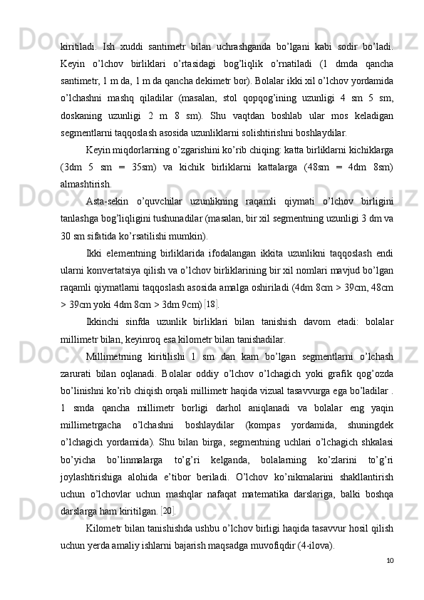 kiritiladi.   Ish   xuddi   santimetr   bilan   uchrashganda   bo’lgani   kabi   sodir   bo’ladi.
Keyin   o’lchov   birliklari   o’rtasidagi   bog’liqlik   o’rnatiladi   (1   dmda   qancha
santimetr, 1 m da, 1 m da qancha dekimetr bor). Bolalar ikki xil o’lchov yordamida
o’lchashni   mashq   qiladilar   (masalan,   stol   qopqog’ining   uzunligi   4   sm   5   sm,
doskaning   uzunligi   2   m   8   sm).   Shu   vaqtdan   boshlab   ular   mos   keladigan
segmentlarni taqqoslash asosida uzunliklarni solishtirishni boshlaydilar.
Keyin miqdorlarning o’zgarishini ko’rib chiqing: katta birliklarni kichiklarga
(3dm   5   sm   =   35sm)   va   kichik   birliklarni   kattalarga   (48sm   =   4dm   8sm)
almashtirish.
Asta-sekin   o’quvchilar   uzunlikning   raqamli   qiymati   o’lchov   birligini
tanlashga bog’liqligini tushunadilar (masalan, bir xil segmentning uzunligi 3 dm va
30 sm sifatida ko’rsatilishi mumkin).
Ikki   elementning   birliklarida   ifodalangan   ikkita   uzunlikni   taqqoslash   endi
ularni konvertatsiya qilish va o’lchov birliklarining bir xil nomlari mavjud bo’lgan
raqamli qiymatlarni taqqoslash asosida amalga oshiriladi (4dm 8cm > 39cm, 48cm
> 39cm yoki 4dm 8cm > 3dm 9cm) [18	] .
Ikkinchi   sinfda   uzunlik   birliklari   bilan   tanishish   davom   etadi:   bolalar
millimetr bilan, keyinroq esa kilometr bilan tanishadilar.
Millimetrning   kiritilishi   1   sm   dan   kam   bo’lgan   segmentlarni   o’lchash
zarurati   bilan   oqlanadi.   Bolalar   oddiy   o’lchov   o’lchagich   yoki   grafik   qog’ozda
bo’linishni ko’rib chiqish orqali millimetr haqida vizual tasavvurga ega bo’ladilar .
1   smda   qancha   millimetr   borligi   darhol   aniqlanadi   va   bolalar   eng   yaqin
millimetrgacha   o’lchashni   boshlaydilar   (kompas   yordamida,   shuningdek
o’lchagich   yordamida).   Shu   bilan   birga,   segmentning   uchlari   o’lchagich   shkalasi
bo’yicha   bo’linmalarga   to’g’ri   kelganda,   bolalarning   ko’zlarini   to’g’ri
joylashtirishiga   alohida   e’tibor   beriladi.   O’lchov   ko’nikmalarini   shakllantirish
uchun   o’lchovlar   uchun   mashqlar   nafaqat   matematika   darslariga,   balki   boshqa
darslarga ham kiritilgan. 	
[20	] .
Kilometr  bilan tanishishda ushbu o’lchov birligi haqida tasavvur hosil qilish
uchun yerda amaliy ishlarni bajarish maqsadga muvofiqdir (4-ilova).
10 