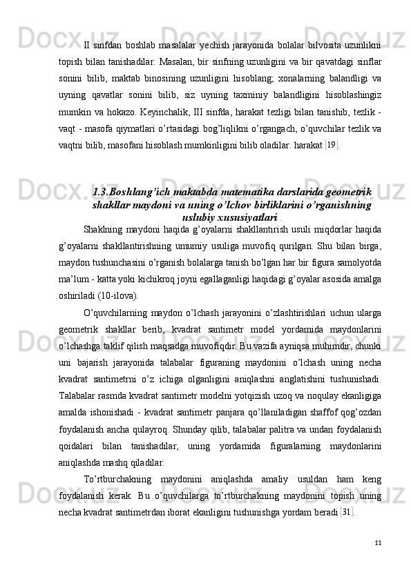 II   sinfdan   boshlab   masalalar   yechish   jarayonida   bolalar   bilvosita   uzunlikni
topish bilan tanishadilar. Masalan,  bir  sinfning uzunligini  va bir qavatdagi  sinflar
sonini   bilib,   maktab   binosining   uzunligini   hisoblang;   xonalarning   balandligi   va
uyning   qavatlar   sonini   bilib,   siz   uyning   taxminiy   balandligini   hisoblashingiz
mumkin va hokazo. Keyinchalik, III sinfda, harakat tezligi bilan tanishib, tezlik -
vaqt - masofa qiymatlari o’rtasidagi bog’liqlikni o’rgangach, o’quvchilar tezlik va
vaqtni bilib, masofani hisoblash mumkinligini bilib oladilar. harakat [19	] .
1.3.Boshlang’ich maktabda matematika darslarida geometrik
shakllar maydoni va uning o’lchov birliklarini o’rganishning
uslubiy xususiyatlari  .
Shaklning   maydoni   haqida   g’oyalarni   shakllantirish   usuli   miqdorlar   haqida
g’oyalarni   shakllantirishning   umumiy   usuliga   muvofiq   qurilgan.   Shu   bilan   birga,
maydon tushunchasini o’rganish bolalarga tanish bo’lgan har bir figura samolyotda
ma’lum - katta yoki kichikroq joyni egallaganligi haqidagi g’oyalar asosida amalga
oshiriladi (10-ilova).
O’quvchilarning   maydon   o’lchash   jarayonini   o’zlashtirishlari   uchun   ularga
geometrik   shakllar   berib,   kvadrat   santimetr   model   yordamida   maydonlarini
o’lchashga taklif qilish maqsadga muvofiqdir. Bu vazifa ayniqsa muhimdir, chunki
uni   bajarish   jarayonida   talabalar   figuraning   maydonini   o’lchash   uning   necha
kvadrat   santimetrni   o’z   ichiga   olganligini   aniqlashni   anglatishini   tushunishadi.
Talabalar rasmda kvadrat santimetr modelni yotqizish uzoq va noqulay ekanligiga
amalda  ishonishadi  -   kvadrat  santimetr   panjara   qo’llaniladigan  shaffof   qog’ozdan
foydalanish ancha qulayroq. Shunday qilib, talabalar palitra va undan foydalanish
qoidalari   bilan   tanishadilar,   uning   yordamida   figuralarning   maydonlarini
aniqlashda mashq qiladilar.
To’rtburchakning   maydonini   aniqlashda   amaliy   usuldan   ham   keng
foydalanish   kerak.   Bu   o’quvchilarga   to’rtburchakning   maydonini   topish   uning
necha kvadrat santimetrdan iborat ekanligini tushunishga yordam beradi 
[31	] .
11 