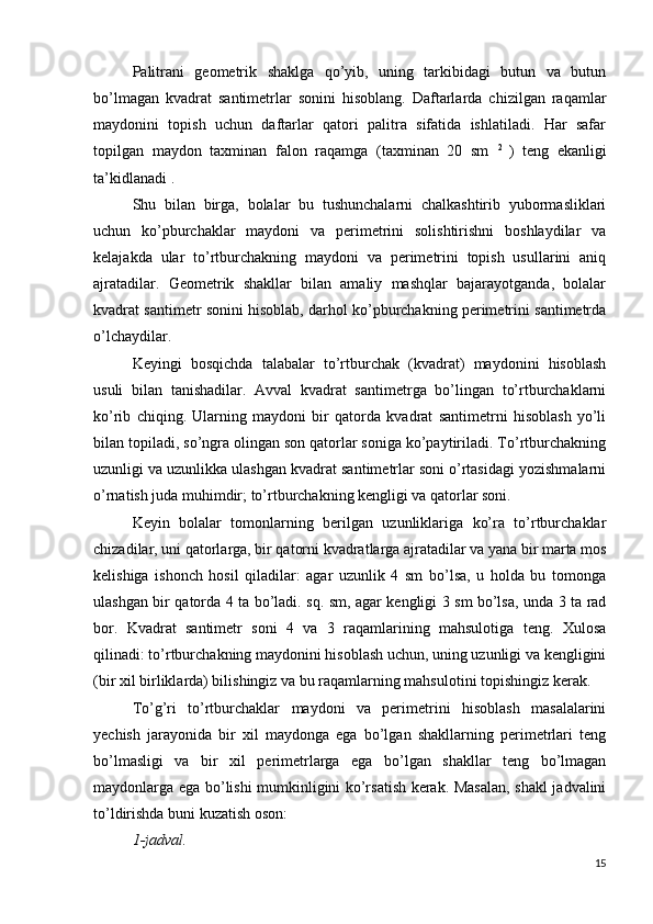 Palitrani   geometrik   shaklga   qo’yib,   uning   tarkibidagi   butun   va   butun
bo’lmagan   kvadrat   santimetrlar   sonini   hisoblang.   Daftarlarda   chizilgan   raqamlar
maydonini   topish   uchun   daftarlar   qatori   palitra   sifatida   ishlatiladi.   Har   safar
topilgan   maydon   taxminan   falon   raqamga   (taxminan   20   sm   2  
)   teng   ekanligi
ta’kidlanadi .
Shu   bilan   birga,   bolalar   bu   tushunchalarni   chalkashtirib   yubormasliklari
uchun   ko’pburchaklar   maydoni   va   perimetrini   solishtirishni   boshlaydilar   va
kelajakda   ular   to’rtburchakning   maydoni   va   perimetrini   topish   usullarini   aniq
ajratadilar.   Geometrik   shakllar   bilan   amaliy   mashqlar   bajarayotganda,   bolalar
kvadrat santimetr sonini hisoblab, darhol ko’pburchakning perimetrini santimetrda
o’lchaydilar.
Keyingi   bosqichda   talabalar   to’rtburchak   (kvadrat)   maydonini   hisoblash
usuli   bilan   tanishadilar.   Avval   kvadrat   santimetrga   bo’lingan   to’rtburchaklarni
ko’rib   chiqing.   Ularning   maydoni   bir   qatorda   kvadrat   santimetrni   hisoblash   yo’li
bilan topiladi, so’ngra olingan son qatorlar soniga ko’paytiriladi. To’rtburchakning
uzunligi va uzunlikka ulashgan kvadrat santimetrlar soni o’rtasidagi yozishmalarni
o’rnatish juda muhimdir; to’rtburchakning kengligi va qatorlar soni.
Keyin   bolalar   tomonlarning   berilgan   uzunliklariga   ko’ra   to’rtburchaklar
chizadilar, uni qatorlarga, bir qatorni kvadratlarga ajratadilar va yana bir marta mos
kelishiga   ishonch   hosil   qiladilar:   agar   uzunlik   4   sm   bo’lsa,   u   holda   bu   tomonga
ulashgan bir qatorda 4 ta bo’ladi. sq. sm, agar kengligi 3 sm bo’lsa, unda 3 ta rad
bor.   Kvadrat   santimetr   soni   4   va   3   raqamlarining   mahsulotiga   teng.   Xulosa
qilinadi: to’rtburchakning maydonini hisoblash uchun, uning uzunligi va kengligini
(bir xil birliklarda) bilishingiz va bu raqamlarning mahsulotini topishingiz kerak.
To’g’ri   to’rtburchaklar   maydoni   va   perimetrini   hisoblash   masalalarini
yechish   jarayonida   bir   xil   maydonga   ega   bo’lgan   shakllarning   perimetrlari   teng
bo’lmasligi   va   bir   xil   perimetrlarga   ega   bo’lgan   shakllar   teng   bo’lmagan
maydonlarga ega bo’lishi mumkinligini ko’rsatish kerak. Masalan, shakl jadvalini
to’ldirishda buni kuzatish oson:
1-jadval.
15 