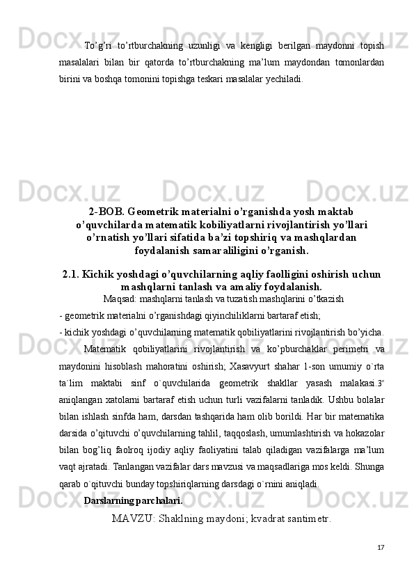 To’g’ri   to’rtburchakning   uzunligi   va   kengligi   berilgan   maydonni   topish
masalalari   bilan   bir   qatorda   to’rtburchakning   ma’lum   maydondan   tomonlardan
birini va boshqa tomonini topishga teskari masalalar yechiladi.
      
2-BOB. Geometrik materialni o’rganishda yosh maktab
o’quvchilarda matematik kobiliyatlarni rivojlantirish yo’llari
o’rnatish yo’llari sifatida ba’zi topshiriq va mashqlardan
foydalanish samaraliligini o’rganish.
2.1. Kichik yoshdagi o’quvchilarning aqliy faolligini oshirish uchun
mashqlarni tanlash va amaliy foydalanish.
Maqsad:  mashqlarni tanlash va tuzatish mashqlarini o’tkazish
- geometrik materialni o’rganishdagi qiyinchiliklarni bartaraf etish;
- kichik yoshdagi o’quvchilarning matematik qobiliyatlarini rivojlantirish bo’yicha.
Matematik   qobiliyatlarini   rivojlantirish   va   ko’pburchaklar   perimetri   va
maydonini   hisoblash   mahoratini   oshirish;   Xasavyurt   shahar   1-son   umumiy   o`rta
ta`lim   maktabi   sinf   o`quvchilarida   geometrik   shakllar   yasash   malakasi.3в
aniqlangan  xatolarni   bartaraf   etish  uchun   turli   vazifalarni   tanladik.  Ushbu  bolalar
bilan ishlash sinfda ham, darsdan tashqarida ham olib borildi. Har bir matematika
darsida o’qituvchi o’quvchilarning tahlil, taqqoslash, umumlashtirish va hokazolar
bilan   bog’liq   faolroq   ijodiy   aqliy   faoliyatini   talab   qiladigan   vazifalarga   ma’lum
vaqt ajratadi.  Tanlangan vazifalar dars mavzusi va maqsadlariga mos keldi. Shunga
qarab o`qituvchi bunday topshiriqlarning darsdagi o`rnini aniqladi.
Darslarning parchalari.
MAVZU: Shaklning maydoni; kvadrat santimetr.
17 