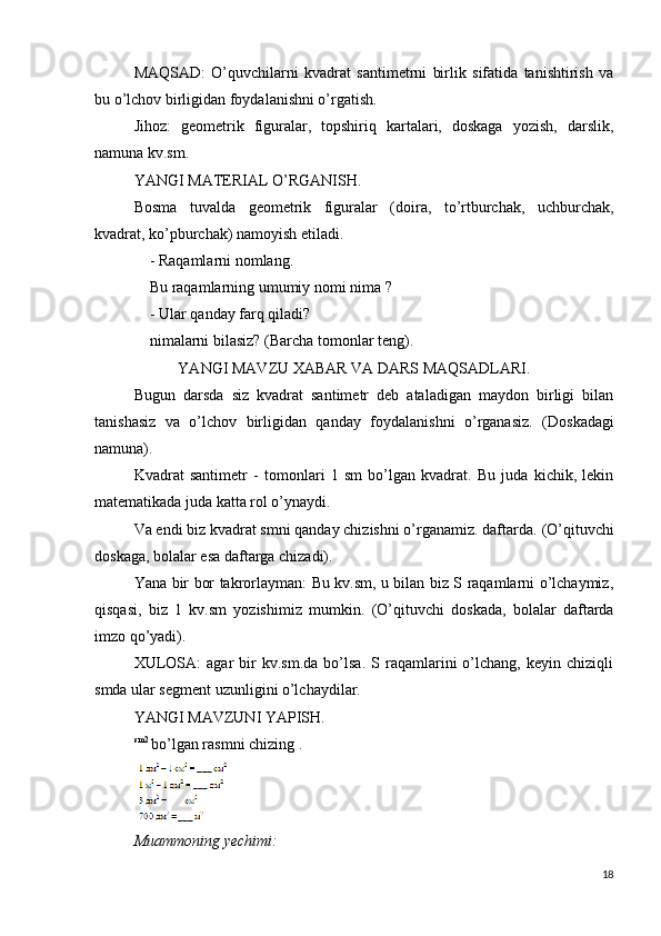 MAQSAD:   O’quvchilarni   kvadrat   santimetrni   birlik   sifatida   tanishtirish   va
bu o’lchov birligidan foydalanishni o’rgatish.
Jihoz:   geometrik   figuralar,   topshiriq   kartalari,   doskaga   yozish,   darslik,
namuna kv.sm.
YANGI MATERIAL O’RGANISH.
Bosma   tuvalda   geometrik   figuralar   (doira,   to’rtburchak,   uchburchak,
kvadrat, ko’pburchak) namoyish etiladi.
- Raqamlarni nomlang.
Bu raqamlarning umumiy nomi nima  ?
-  Ular qanday farq qiladi?
nimalarni  bilasiz? (Barcha tomonlar teng).
YANGI MAVZU XABAR VA DARS MAQSADLARI.
Bugun   darsda   siz   kvadrat   santimetr   deb   ataladigan   maydon   birligi   bilan
tanishasiz   va   o’lchov   birligidan   qanday   foydalanishni   o’rganasiz.   (Doskadagi
namuna).
Kvadrat   santimetr   -   tomonlari   1   sm   bo’lgan   kvadrat.   Bu   juda   kichik,   lekin
matematikada juda katta rol o’ynaydi.
Va endi biz kvadrat smni qanday chizishni o’rganamiz. daftarda.  (O’qituvchi
doskaga, bolalar esa daftarga chizadi).
Yana bir bor takrorlayman: Bu kv.sm, u bilan biz S raqamlarni o’lchaymiz,
qisqasi,   biz   1   kv.sm   yozishimiz   mumkin.   (O’qituvchi   doskada,   bolalar   daftarda
imzo qo’yadi).
XULOSA:   agar   bir   kv.sm.da   bo’lsa.   S  raqamlarini   o’lchang,   keyin  chiziqli
smda ular segment uzunligini o’lchaydilar.
YANGI MAVZUNI YAPISH.
sm2 
bo’lgan rasmni chizing .
Muammoning yechimi:
18 