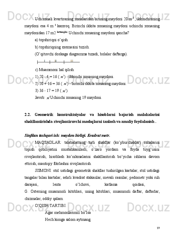 Uch xonali kvartiraning xonalaridan birining maydoni 20 m  2 
, ikkinchisining
maydoni  esa   4 m   2  
kamroq.  Birinchi  ikkita  xonaning maydoni   uchinchi   xonaning
maydonidan 17 m2  kattaroqdir . 
Uchinchi xonaning maydoni qancha?
a) topshiriqni o’qish.
b) topshiriqning sxemasini tuzish.
(O’qituvchi doskaga diagramma tuzadi, bolalar daftarga).
c) Muammoni hal qilish.
1) 20 - 4 = 16 ( м2 ) - ikkinchi xonaning maydoni.
2) 20 + 16 = 36 ( 
м2 ) - birinchi ikkita xonaning maydoni.
3) 36 - 17 = 19 ( 	
м2 ).
Javob: 	
м2 Uchinchi xonaning 19 maydoni.
2.2.   Geometrik   konstruktsiyalar   va   hisoblarni   bajarish   malakalarini
shakllantirishda rivojlantiruvchi mashqlarni tanlash va amaliy foydalanish .
Sinfdan tashqari ish: maydon birligi. Kvadrat metr.
MAQSADLAR:   talabalarning   turli   shakllar   (ko’pburchaklar)   sohalarini
topish   qobiliyatini   mustahkamlash;   o’zaro   yordam   va   foyda   tuyg’usini
rivojlantirish;   hisoblash   ko’nikmalarini   shakllantirish   bo’yicha   ishlarni   davom
ettirish; mantiqiy fikrlashni rivojlantirish.
JISMONI: stol ustidagi geometrik shakllar tushirilgan kartalar; stol ustidagi
tangalar bilan kartalar; sehrli kvadrat stakanlar, mevali rasmlar; pedometr yoki ruh
darajasi,   lenta   o’lchovi,   katlama   qoidasi,  
G.   Osterning   muammoli   kitoblari,   uning   kitoblari;   muammoli   daftar,   daftarlar,
chizmalar, oddiy qalam.
O’QISH TARTIBI:
Agar mehmonlarimiz bo’lsa
Hech kimga salom aytmang.
19 