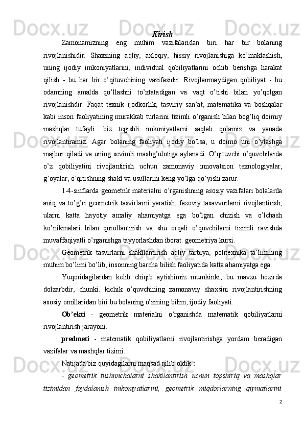 Kirish
Zamonamizning   eng   muhim   vazifalaridan   biri   har   bir   bolaning
rivojlanishidir.   Shaxsning   aqliy,   axloqiy,   hissiy   rivojlanishiga   ko’maklashish,
uning   ijodiy   imkoniyatlarini,   individual   qobiliyatlarini   ochib   berishga   harakat
qilish   -   bu   har   bir   o’qituvchining   vazifasidir.   Rivojlanmaydigan   qobiliyat   -   bu
odamning   amalda   qo’llashni   to’xtatadigan   va   vaqt   o’tishi   bilan   yo’qolgan
rivojlanishdir.   Faqat   texnik   ijodkorlik,   tasviriy   san’at,   matematika   va   boshqalar
kabi inson faoliyatining murakkab turlarini tizimli o’rganish bilan bog’liq doimiy
mashqlar   tufayli.   biz   tegishli   imkoniyatlarni   saqlab   qolamiz   va   yanada
rivojlantiramiz.   Agar   bolaning   faoliyati   ijodiy   bo’lsa,   u   doimo   uni   o’ylashga
majbur   qiladi   va   uning  sevimli   mashg’ulotiga   aylanadi.   O’qituvchi   o’quvchilarda
o’z   qobiliyatini   rivojlantirish   uchun   zamonaviy   innovatsion   texnologiyalar,
g’oyalar, o’qitishning shakl va usullarini keng yo’lga qo’yishi zarur.
1-4-sinflarda geometrik materialni  o’rganishning asosiy vazifalari  bolalarda
aniq   va   to’g’ri   geometrik   tasvirlarni   yaratish,   fazoviy   tasavvurlarni   rivojlantirish,
ularni   katta   hayotiy   amaliy   ahamiyatga   ega   bo’lgan   chizish   va   o’lchash
ko’nikmalari   bilan   qurollantirish   va   shu   orqali   o’quvchilarni   tizimli   ravishda
muvaffaqiyatli o’rganishga tayyorlashdan iborat. geometriya kursi.
Geometrik   tasvirlarni   shakllantirish   aqliy   tarbiya,   politexnika   ta’limining
muhim bo’limi bo’lib, insonning barcha bilish faoliyatida katta ahamiyatga ega.
Yuqoridagilardan   kelib   chiqib   aytishimiz   mumkinki,   bu   mavzu   hozirda
dolzarbdir,   chunki.   kichik   o’quvchining   zamonaviy   shaxsini   rivojlantirishning
asosiy omillaridan biri bu bolaning o’zining bilim, ijodiy faoliyati.
Ob’ekti   -   geometrik   materialni   o’rganishda   matematik   qobiliyatlarni
rivojlantirish jarayoni.
predmeti   -   matematik   qobiliyatlarni   rivojlantirishga   yordam   beradigan
vazifalar va mashqlar tizimi.
Natijada biz quyidagilarni maqsad qilib oldik  :
-   geometrik   tushunchalarni   shakllantirish   uchun   topshiriq   va   mashqlar
tizimidan   foydalanish   imkoniyatlarini,   geometrik   miqdorlarning   qiymatlarini
2 