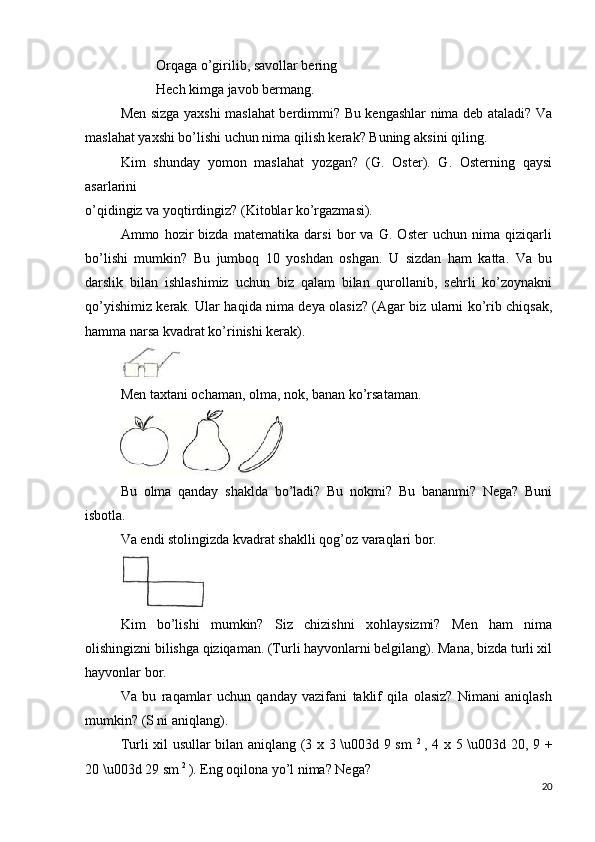 Orqaga o’girilib, savollar bering
Hech kimga javob bermang.
Men sizga yaxshi maslahat berdimmi? Bu kengashlar nima deb ataladi? Va
maslahat yaxshi bo’lishi uchun nima qilish kerak? Buning aksini qiling.
Kim   shunday   yomon   maslahat   yozgan?   (G.   Oster).   G.   Osterning   qaysi
asarlarini  
o’qidingiz va yoqtirdingiz? (Kitoblar ko’rgazmasi).
Ammo   hozir   bizda   matematika   darsi   bor   va   G.   Oster   uchun   nima   qiziqarli
bo’lishi   mumkin?   Bu   jumboq   10   yoshdan   oshgan.   U   sizdan   ham   katta.   Va   bu
darslik   bilan   ishlashimiz   uchun   biz   qalam   bilan   qurollanib,   sehrli   ko’zoynakni
qo’yishimiz kerak. Ular haqida nima deya olasiz? (Agar biz ularni ko’rib chiqsak,
hamma narsa kvadrat ko’rinishi kerak).
Men taxtani ochaman, olma, nok, banan ko’rsataman.
Bu   olma   qanday   shaklda   bo’ladi?   Bu   nokmi?   Bu   bananmi?   Nega?   Buni
isbotla.
Va endi stolingizda kvadrat shaklli qog’oz varaqlari bor.
Kim   bo’lishi   mumkin?   Siz   chizishni   xohlaysizmi?   Men   ham   nima
olishingizni bilishga qiziqaman. (Turli hayvonlarni belgilang). Mana, bizda turli xil
hayvonlar bor.
Va   bu   raqamlar   uchun   qanday   vazifani   taklif   qila   olasiz?   Nimani   aniqlash
mumkin? (S ni aniqlang).
Turli xil usullar bilan aniqlang (3 x 3 \u003d 9 sm   2  
, 4 x 5 \u003d 20, 9 +
20 \u003d 29 sm  2 
). Eng oqilona yo’l nima? Nega?
20 