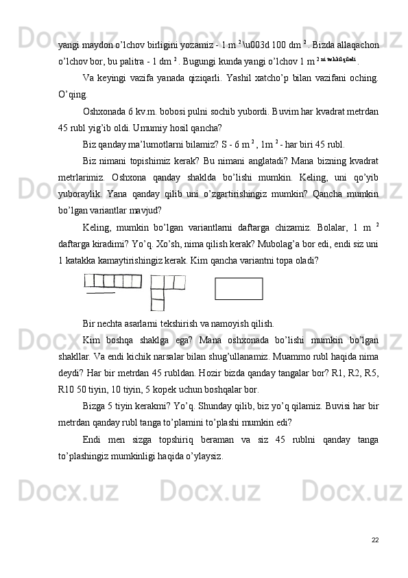yangi maydon o’lchov birligini yozamiz - 1 m  2 
\u003d 100 dm  2 
. Bizda allaqachon
o’lchov bor, bu palitra - 1 dm  2 
. Bugungi kunda yangi o’lchov 1 m  2 ni tashkil qiladi 
.
Va   keyingi   vazifa   yanada   qiziqarli.   Yashil   xatcho’p   bilan   vazifani   oching.
O’qing.
Oshxonada 6 kv.m. bobosi pulni sochib yubordi. Buvim har kvadrat metrdan
45 rubl yig’ib oldi. Umumiy hosil qancha?
Biz qanday ma’lumotlarni bilamiz? S - 6 m  2 
, 1m  2 
- har biri 45 rubl.
Biz   nimani   topishimiz   kerak?   Bu   nimani   anglatadi?   Mana   bizning   kvadrat
metrlarimiz.   Oshxona   qanday   shaklda   bo’lishi   mumkin.   Keling,   uni   qo’yib
yuboraylik.   Yana   qanday   qilib   uni   o’zgartirishingiz   mumkin?   Qancha   mumkin
bo’lgan variantlar mavjud?
Keling,   mumkin   bo’lgan   variantlarni   daftarga   chizamiz.   Bolalar,   1   m   2
daftarga kiradimi? Yo’q. Xo’sh, nima qilish kerak? Mubolag’a bor edi, endi siz uni
1 katakka kamaytirishingiz kerak. Kim qancha variantni topa oladi?
Bir nechta asarlarni tekshirish va namoyish qilish.
Kim   boshqa   shaklga   ega?   Mana   oshxonada   bo’lishi   mumkin   bo’lgan
shakllar. Va endi kichik narsalar bilan shug’ullanamiz. Muammo rubl haqida nima
deydi? Har bir metrdan 45 rubldan. Hozir bizda qanday tangalar bor? R1, R2, R5,
R10 50 tiyin, 10 tiyin, 5 kopek uchun boshqalar bor.
Bizga 5 tiyin kerakmi? Yo’q. Shunday qilib, biz yo’q qilamiz. Buvisi har bir
metrdan qanday rubl tanga to’plamini to’plashi mumkin edi?
Endi   men   sizga   topshiriq   beraman   va   siz   45   rublni   qanday   tanga
to’plashingiz mumkinligi haqida o’ylaysiz.
22 