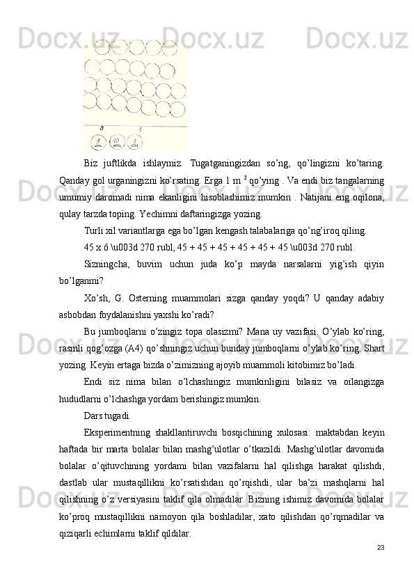 Biz   juftlikda   ishlaymiz.   Tugatganingizdan   so’ng,   qo’lingizni   ko’taring.
Qanday gol urganingizni ko’rsating. Erga 1 m  2  
qo’ying . Va endi biz tangalarning
umumiy  daromadi   nima   ekanligini   hisoblashimiz   mumkin   .  Natijani   eng   oqilona,
qulay tarzda toping. Yechimni daftaringizga yozing.
Turli xil variantlarga ega bo’lgan kengash talabalariga qo’ng’iroq qiling.
45 x 6 \u003d 270 rubl, 45 + 45 + 45 + 45 + 45 + 45 \u003d 270 rubl.
Sizningcha,   buvim   uchun   juda   ko’p   mayda   narsalarni   yig’ish   qiyin
bo’lganmi?
Xo’sh,   G.   Osterning   muammolari   sizga   qanday   yoqdi?   U   qanday   adabiy
asbobdan foydalanishni yaxshi ko’radi?
Bu   jumboqlarni   o’zingiz   topa   olasizmi?   Mana   uy   vazifasi.   O’ylab   ko’ring,
rasmli qog’ozga (A4) qo’shningiz uchun bunday jumboqlarni o’ylab ko’ring. Shart
yozing. Keyin ertaga bizda o’zimizning ajoyib muammoli kitobimiz bo’ladi.
Endi   siz   nima   bilan   o’lchashingiz   mumkinligini   bilasiz   va   oilangizga
hududlarni o’lchashga yordam berishingiz mumkin.
Dars tugadi.
Eksperimentning   shakllantiruvchi   bosqichining   xulosasi:   maktabdan   keyin
haftada   bir   marta   bolalar   bilan   mashg’ulotlar   o’tkazildi.   Mashg’ulotlar   davomida
bolalar   o’qituvchining   yordami   bilan   vazifalarni   hal   qilishga   harakat   qilishdi,
dastlab   ular   mustaqillikni   ko’rsatishdan   qo’rqishdi,   ular   ba’zi   mashqlarni   hal
qilishning  o’z   versiyasini   taklif   qila  olmadilar.  Bizning   ishimiz   davomida   bolalar
ko’proq   mustaqillikni   namoyon   qila   boshladilar,   xato   qilishdan   qo’rqmadilar   va
qiziqarli echimlarni taklif qildilar.
23 