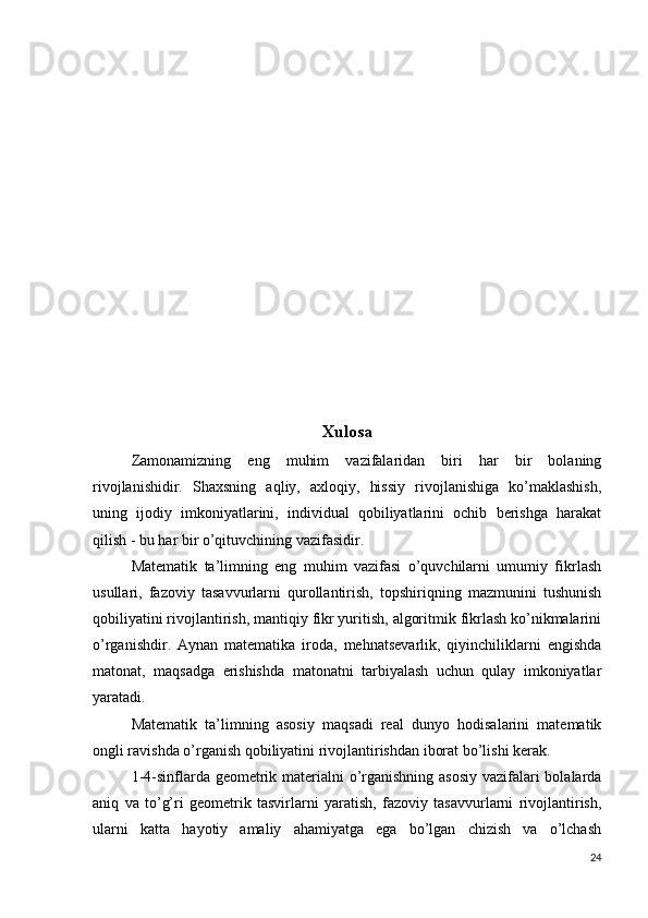                                              
Xulosa
Zamonamizning   eng   muhim   vazifalaridan   biri   har   bir   bolaning
rivojlanishidir.   Shaxsning   aqliy,   axloqiy,   hissiy   rivojlanishiga   ko’maklashish,
uning   ijodiy   imkoniyatlarini,   individual   qobiliyatlarini   ochib   berishga   harakat
qilish - bu har bir o’qituvchining vazifasidir.
Matematik   ta’limning   eng   muhim   vazifasi   o’quvchilarni   umumiy   fikrlash
usullari,   fazoviy   tasavvurlarni   qurollantirish,   topshiriqning   mazmunini   tushunish
qobiliyatini rivojlantirish, mantiqiy fikr yuritish, algoritmik fikrlash ko’nikmalarini
o’rganishdir.   Aynan   matematika   iroda,   mehnatsevarlik,   qiyinchiliklarni   engishda
matonat,   maqsadga   erishishda   matonatni   tarbiyalash   uchun   qulay   imkoniyatlar
yaratadi.
Matematik   ta’limning   asosiy   maqsadi   real   dunyo   hodisalarini   matematik
ongli ravishda o’rganish qobiliyatini rivojlantirishdan iborat bo’lishi kerak.
1-4-sinflarda geometrik materialni  o’rganishning asosiy vazifalari  bolalarda
aniq   va   to’g’ri   geometrik   tasvirlarni   yaratish,   fazoviy   tasavvurlarni   rivojlantirish,
ularni   katta   hayotiy   amaliy   ahamiyatga   ega   bo’lgan   chizish   va   o’lchash
24 