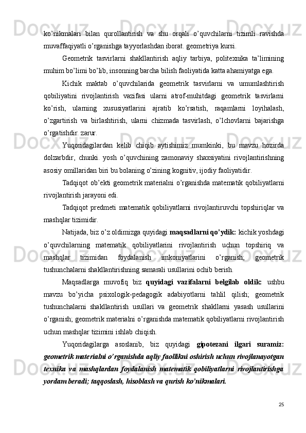 ko’nikmalari   bilan   qurollantirish   va   shu   orqali   o’quvchilarni   tizimli   ravishda
muvaffaqiyatli o’rganishga tayyorlashdan iborat. geometriya kursi.
Geometrik   tasvirlarni   shakllantirish   aqliy   tarbiya,   politexnika   ta’limining
muhim bo’limi bo’lib, insonning barcha bilish faoliyatida katta ahamiyatga ega.
Kichik   maktab   o’quvchilarida   geometrik   tasvirlarni   va   umumlashtirish
qobiliyatini   rivojlantirish   vazifasi   ularni   atrof-muhitdagi   geometrik   tasvirlarni
ko’rish,   ularning   xususiyatlarini   ajratib   ko’rsatish,   raqamlarni   loyihalash,
o’zgartirish   va   birlashtirish,   ularni   chizmada   tasvirlash,   o’lchovlarni   bajarishga
o’rgatishdir. zarur.
Yuqoridagilardan   kelib   chiqib   aytishimiz   mumkinki,   bu   mavzu   hozirda
dolzarbdir,   chunki.   yosh   o’quvchining   zamonaviy   shaxsiyatini   rivojlantirishning
asosiy omillaridan biri bu bolaning o’zining kognitiv, ijodiy faoliyatidir.
Tadqiqot ob’ekti geometrik materialni o’rganishda matematik qobiliyatlarni
rivojlantirish jarayoni edi.
Tadqiqot   predmeti   matematik   qobiliyatlarni   rivojlantiruvchi   topshiriqlar   va
mashqlar tizimidir.
Natijada, biz o’z oldimizga quyidagi  maqsadlarni qo’ydik:  kichik yoshdagi
o’quvchilarning   matematik   qobiliyatlarini   rivojlantirish   uchun   topshiriq   va
mashqlar   tizimidan   foydalanish   imkoniyatlarini   o’rganish;   geometrik
tushunchalarni shakllantirishning samarali usullarini ochib berish.
Maqsadlarga   muvofiq   biz   quyidagi   vazifalarni   belgilab   oldik:   ushbu
mavzu   bo’yicha   psixologik-pedagogik   adabiyotlarni   tahlil   qilish;   geometrik
tushunchalarni   shakllantirish   usullari   va   geometrik   shakllarni   yasash   usullarini
o’rganish; geometrik materialni o’rganishda matematik qobiliyatlarni rivojlantirish
uchun mashqlar tizimini ishlab chiqish.
Yuqoridagilarga   asoslanib,   biz   quyidagi   gipotezani   ilgari   suramiz:
geometrik materialni o’rganishda  aqliy faollikni oshirish  uchun  rivojlanayotgan
texnika   va   mashqlardan   foydalanish   matematik   qobiliyatlarni   rivojlantirishga
yordam beradi; taqqoslash, hisoblash va qurish ko’nikmalari.
25 