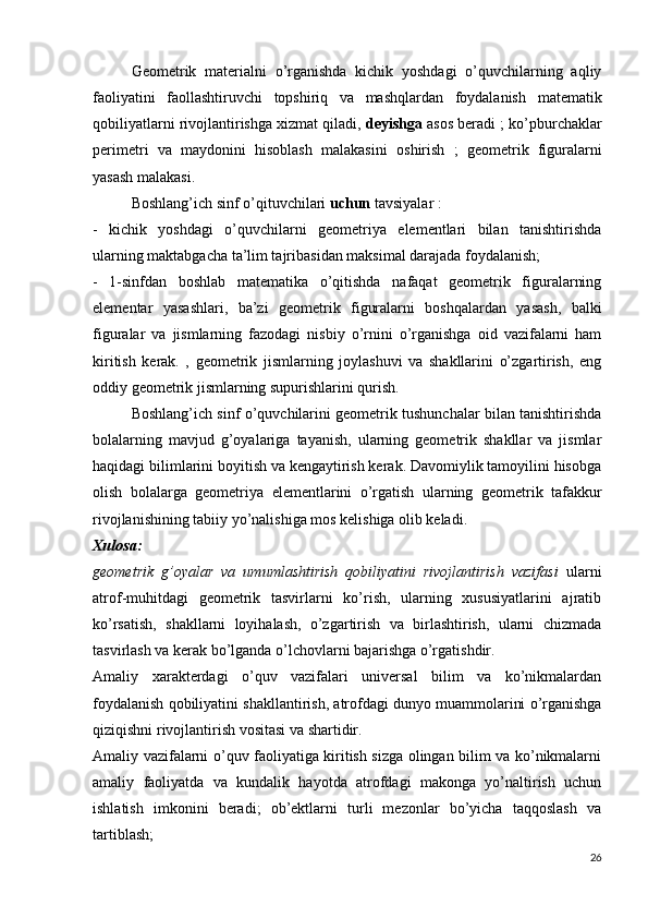 Geometrik   materialni   o’rganishda   kichik   yoshdagi   o’quvchilarning   aqliy
faoliyatini   faollashtiruvchi   topshiriq   va   mashqlardan   foydalanish   matematik
qobiliyatlarni rivojlantirishga xizmat qiladi,  deyishga  asos beradi ;  ko’pburchaklar
perimetri   va   maydonini   hisoblash   malakasini   oshirish   ;   geometrik   figuralarni
yasash malakasi.
Boshlang’ich sinf o’qituvchilari  uchun  tavsiyalar :
-   kichik   yoshdagi   o’quvchilarni   geometriya   elementlari   bilan   tanishtirishda
ularning maktabgacha ta’lim tajribasidan maksimal darajada foydalanish;
-   1-sinfdan   boshlab   matematika   o’qitishda   nafaqat   geometrik   figuralarning
elementar   yasashlari,   ba’zi   geometrik   figuralarni   boshqalardan   yasash,   balki
figuralar   va   jismlarning   fazodagi   nisbiy   o’rnini   o’rganishga   oid   vazifalarni   ham
kiritish   kerak.   ,   geometrik   jismlarning   joylashuvi   va   shakllarini   o’zgartirish,   eng
oddiy geometrik jismlarning supurishlarini qurish.
Boshlang’ich sinf o’quvchilarini geometrik tushunchalar bilan tanishtirishda
bolalarning   mavjud   g’oyalariga   tayanish,   ularning   geometrik   shakllar   va   jismlar
haqidagi bilimlarini boyitish va kengaytirish kerak. Davomiylik tamoyilini hisobga
olish   bolalarga   geometriya   elementlarini   o’rgatish   ularning   geometrik   tafakkur
rivojlanishining tabiiy yo’nalishiga mos kelishiga olib keladi.
Xulosa:
geometrik   g’oyalar   va   umumlashtirish   qobiliyatini   rivojlantirish   vazifasi   ularni
atrof-muhitdagi   geometrik   tasvirlarni   ko’rish,   ularning   xususiyatlarini   ajratib
ko’rsatish,   shakllarni   loyihalash,   o’zgartirish   va   birlashtirish,   ularni   chizmada
tasvirlash va kerak bo’lganda o’lchovlarni bajarishga o’rgatishdir.
Amaliy   xarakterdagi   o’quv   vazifalari   universal   bilim   va   ko’nikmalardan
foydalanish qobiliyatini shakllantirish, atrofdagi dunyo muammolarini o’rganishga
qiziqishni rivojlantirish vositasi va shartidir.
Amaliy vazifalarni o’quv faoliyatiga kiritish sizga olingan bilim va ko’nikmalarni
amaliy   faoliyatda   va   kundalik   hayotda   atrofdagi   makonga   yo’naltirish   uchun
ishlatish   imkonini   beradi;   ob’ektlarni   turli   mezonlar   bo’yicha   taqqoslash   va
tartiblash;
26 