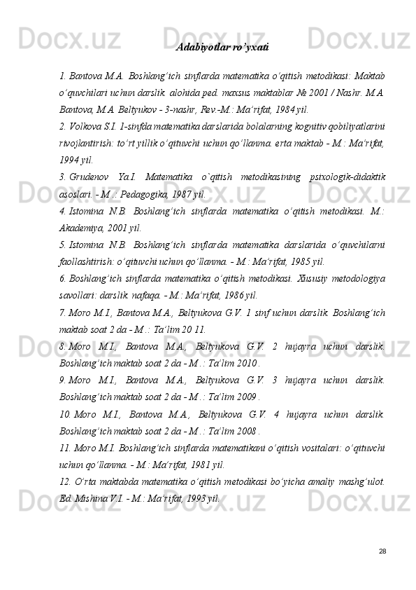 Adabiyotlar ro’yxati
1. Bantova   M.A.   Boshlang’ich   sinflarda   matematika   o’qitish   metodikasi:   Maktab
o’quvchilari uchun darslik. alohida ped. maxsus maktablar № 2001 / Nashr. M.A.
Bantova, M.A. Beltyukov - 3-nashr, Rev.-M.: Ma’rifat, 1984 yil.
2. Volkova S.I. 1-sinfda matematika darslarida bolalarning kognitiv qobiliyatlarini
rivojlantirish: to’rt yillik o’qituvchi uchun qo’llanma. erta maktab - M.: Ma’rifat,
1994 yil.
3. Grudenov   Ya.I.   Matematika   o`qitish   metodikasining   psixologik-didaktik
asoslari. - M .: Pedagogika, 1987 yil.
4. Istomina   N.B.   Boshlang’ich   sinflarda   matematika   o’qitish   metodikasi.   M.:
Akademiya, 2001 yil.
5. Istomina   N.B.   Boshlang’ich   sinflarda   matematika   darslarida   o’quvchilarni
faollashtirish: o’qituvchi uchun qo’llanma. - M.: Ma’rifat, 1985 yil.
6. Boshlang’ich   sinflarda   matematika   o’qitish   metodikasi.   Xususiy   metodologiya
savollari: darslik. nafaqa. - M.: Ma’rifat, 1986 yil.
7. Moro   M.I.,  Bantova   M.A.,   Beltyukova   G.V.  1   sinf   uchun  darslik.   Boshlang’ich
maktab soat 2 da - M .: Ta’lim 20  11.
8. Moro   M.I.,   Bantova   M.A.,   Beltyukova   G.V.   2   hujayra   uchun   darslik.
Boshlang’ich maktab soat 2 da - M .: Ta’lim 2010  .
9. Moro   M.I.,   Bantova   M.A.,   Beltyukova   G.V.   3   hujayra   uchun   darslik.
Boshlang’ich maktab soat 2 da - M .: Ta’lim 2009  .
10. Moro   M.I.,   Bantova   M.A.,   Beltyukova   G.V.   4   hujayra   uchun   darslik.
Boshlang’ich maktab soat 2 da - M .: Ta’lim 2008  .
11. Moro M.I. Boshlang’ich sinflarda matematikani o’qitish vositalari: o’qituvchi
uchun qo’llanma. - M.: Ma’rifat, 1981 yil.
12. O’rta   maktabda   matematika   o’qitish   metodikasi   bo’yicha   amaliy   mashg’ulot.
Ed. Mishina V.I. - M.: Ma’rifat, 1993 yil.
28 