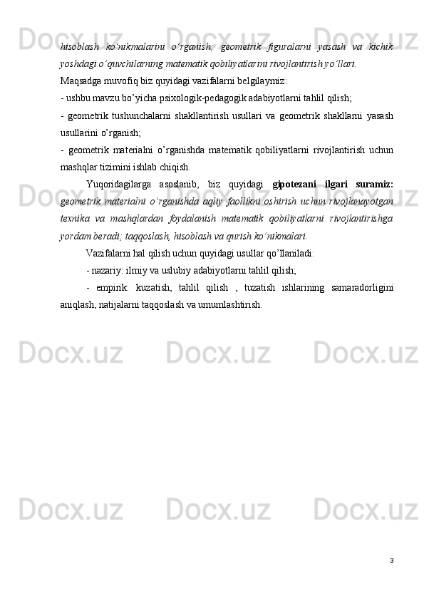 hisoblash   ko’nikmalarini   o’rganish;   geometrik   figuralarni   yasash   va   kichik
yoshdagi o’quvchilarning matematik qobiliyatlarini rivojlantirish yo’llari.
Maqsadga muvofiq biz quyidagi vazifalarni belgilaymiz:
- ushbu mavzu bo’yicha psixologik-pedagogik adabiyotlarni tahlil qilish;
-   geometrik   tushunchalarni   shakllantirish   usullari   va   geometrik   shakllarni   yasash
usullarini o’rganish;
-   geometrik   materialni   o’rganishda   matematik   qobiliyatlarni   rivojlantirish   uchun
mashqlar tizimini ishlab chiqish.
Yuqoridagilarga   asoslanib,   biz   quyidagi   gipotezani   ilgari   suramiz:
geometrik   materialni   o’rganishda   aqliy   faollikni   oshirish   uchun   rivojlanayotgan
texnika   va   mashqlardan   foydalanish   matematik   qobiliyatlarni   rivojlantirishga
yordam beradi; taqqoslash, hisoblash va qurish ko’nikmalari.
Vazifalarni hal qilish uchun quyidagi usullar qo’llaniladi:
- nazariy: ilmiy va uslubiy adabiyotlarni tahlil qilish;
-   empirik:   kuzatish,   tahlil   qilish   ,   tuzatish   ishlarining   samaradorligini
aniqlash,  natijalarni taqqoslash va umumlashtirish.
3 