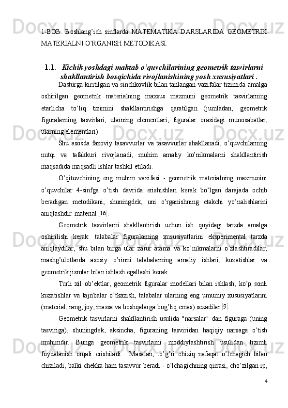 1-BOB.   Boshlang’ich   sinflarda   MATEMATIKA   DARSLARIDA   GEOMETRİK
MATERIALNI O’RGANISH METODIKASI.
1.1. Kichik yoshdagi maktab o’quvchilarining geometrik tasvirlarni
shakllantirish bosqichida rivojlanishining  yosh xususiyatlari .
Dasturga kiritilgan va sinchkovlik bilan tanlangan vazifalar tizimida amalga
oshirilgan   geometrik   materialning   maxsus   mazmuni   geometrik   tasvirlarning
etarlicha   to’liq   tizimini   shakllantirishga   qaratilgan   (jumladan,   geometrik
figuralarning   tasvirlari,   ularning   elementlari,   figuralar   orasidagi   munosabatlar,
ularning elementlari).
Shu   asosda   fazoviy   tasavvurlar   va   tasavvurlar   shakllanadi,   o’quvchilarning
nutqi   va   tafakkuri   rivojlanadi,   muhim   amaliy   ko’nikmalarni   shakllantirish
maqsadida maqsadli ishlar tashkil etiladi.
O’qituvchining   eng   muhim   vazifasi   -   geometrik   materialning   mazmunini
o’quvchilar   4-sinfga   o’tish   davrida   erishishlari   kerak   bo’lgan   darajada   ochib
beradigan   metodikani,   shuningdek,   uni   o’rganishning   etakchi   yo’nalishlarini
aniqlashdir. material [ 16	]
.
Geometrik   tasvirlarni   shakllantirish   uchun   ish   quyidagi   tarzda   amalga
oshirilishi   kerak:   talabalar   figuralarning   xususiyatlarini   eksperimental   tarzda
aniqlaydilar,   shu   bilan   birga   ular   zarur   atama   va   ko’nikmalarni   o’zlashtiradilar;
mashg’ulotlarda   asosiy   o’rinni   talabalarning   amaliy   ishlari,   kuzatishlar   va
geometrik jismlar bilan ishlash egallashi kerak.
Turli   xil   ob’ektlar,   geometrik   figuralar   modellari   bilan   ishlash,   ko’p   sonli
kuzatishlar   va   tajribalar   o’tkazish,   talabalar   ularning   eng   umumiy   xususiyatlarini
(material, rang, joy, massa va boshqalarga bog’liq emas) sezadilar 	
[9] .
Geometrik   tasvirlarni   shakllantirish   usulida   "narsalar"   dan   figuraga   (uning
tasviriga),   shuningdek,   aksincha,   figuraning   tasviridan   haqiqiy   narsaga   o’tish
muhimdir.   Bunga   geometrik   tasvirlarni   moddiylashtirish   usulidan   tizimli
foydalanish   orqali   erishiladi   .   Masalan,   to’g’ri   chiziq   nafaqat   o’lchagich   bilan
chiziladi, balki chekka ham tasavvur beradi - o’lchagichning qirrasi, cho’zilgan ip,
4 