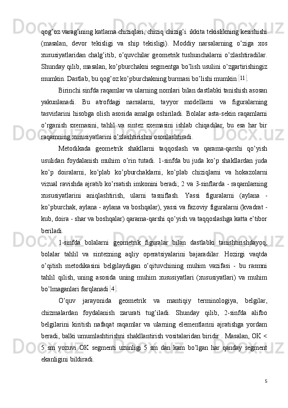 qog’oz varag’ining katlama chiziqlari, chiziq chizig’i. ikkita tekislikning kesishishi
(masalan,   devor   tekisligi   va   ship   tekisligi).   Moddiy   narsalarning   o’ziga   xos
xususiyatlaridan   chalg’itib,   o’quvchilar   geometrik   tushunchalarni   o’zlashtiradilar.
Shunday qilib, masalan, ko’pburchakni segmentga bo’lish usulini o’zgartirishingiz
mumkin. Dastlab, bu qog’oz ko’pburchakning burmasi bo’lishi mumkin [ 11	]
.
Birinchi sinfda raqamlar va ularning nomlari bilan dastlabki tanishish asosan
yakunlanadi.   Bu   atrofdagi   narsalarni,   tayyor   modellarni   va   figuralarning
tasvirlarini   hisobga   olish   asosida   amalga  oshiriladi.   Bolalar   asta-sekin   raqamlarni
o’rganish   sxemasini,   tahlil   va   sintez   sxemasini   ishlab   chiqadilar,   bu   esa   har   bir
raqamning xususiyatlarini o’zlashtirishni osonlashtiradi.
Metodikada   geometrik   shakllarni   taqqoslash   va   qarama-qarshi   qo’yish
usulidan   foydalanish   muhim   o’rin   tutadi.   1-sinfda   bu   juda   ko’p   shakllardan   juda
ko’p   doiralarni,   ko’plab   ko’pburchaklarni,   ko’plab   chiziqlarni   va   hokazolarni
vizual ravishda ajratib ko’rsatish imkonini beradi; 2 va 3-sinflarda - raqamlarning
xususiyatlarini   aniqlashtirish,   ularni   tasniflash.   Yassi   figuralarni   (aylana   -
ko’pburchak, aylana - aylana va boshqalar), yassi va fazoviy figuralarni (kvadrat -
kub, doira - shar va boshqalar) qarama-qarshi qo’yish va taqqoslashga katta e’tibor
beriladi.
1-sinfda   bolalarni   geometrik   figuralar   bilan   dastlabki   tanishtirishdayoq,
bolalar   tahlil   va   sintezning   aqliy   operatsiyalarini   bajaradilar.   Hozirgi   vaqtda
o’qitish   metodikasini   belgilaydigan   o’qituvchining   muhim   vazifasi   -   bu   rasmni
tahlil   qilish,   uning   asosida   uning   muhim   xususiyatlari   (xususiyatlari)   va   muhim
bo’lmaganlari farqlanadi 	
[ 4	]
.
O’quv   jarayonida   geometrik   va   mantiqiy   terminologiya,   belgilar,
chizmalardan   foydalanish   zarurati   tug’iladi.   Shunday   qilib,   2-sinfda   alifbo
belgilarini   kiritish   nafaqat   raqamlar   va   ularning   elementlarini   ajratishga   yordam
beradi, balki umumlashtirishni shakllantirish vositalaridan biridir . Masalan, OK <
5   sm   yozuvi   OK   segmenti   uzunligi   5   sm   dan   kam   bo’lgan   har   qanday   segment
ekanligini bildiradi.
5 