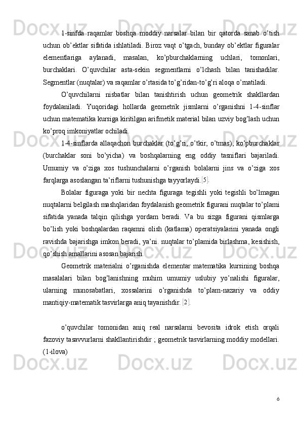 1-sinfda   raqamlar   boshqa   moddiy   narsalar   bilan   bir   qatorda   sanab   o’tish
uchun ob’ektlar sifatida ishlatiladi. Biroz vaqt o’tgach, bunday ob’ektlar figuralar
elementlariga   aylanadi,   masalan,   ko’pburchaklarning   uchlari,   tomonlari,
burchaklari.   O’quvchilar   asta-sekin   segmentlarni   o’lchash   bilan   tanishadilar.
Segmentlar (nuqtalar) va raqamlar o’rtasida to’g’ridan-to’g’ri aloqa o’rnatiladi.
O’quvchilarni   nisbatlar   bilan   tanishtirish   uchun   geometrik   shakllardan
foydalaniladi.   Yuqoridagi   hollarda   geometrik   jismlarni   o’rganishni   1-4-sinflar
uchun matematika kursiga kiritilgan arifmetik material bilan uzviy bog’lash uchun
ko’proq imkoniyatlar ochiladi.
1-4-sinflarda allaqachon burchaklar (to’g’ri, o’tkir, o’tmas), ko’pburchaklar
(burchaklar   soni   bo’yicha)   va   boshqalarning   eng   oddiy   tasniflari   bajariladi.
Umumiy   va   o’ziga   xos   tushunchalarni   o’rganish   bolalarni   jins   va   o’ziga   xos
farqlarga asoslangan ta’riflarni tushunishga tayyorlaydi.[ 5] .
Bolalar   figuraga   yoki   bir   nechta   figuraga   tegishli   yoki   tegishli   bo’lmagan
nuqtalarni belgilash mashqlaridan foydalanish geometrik figurani nuqtalar to’plami
sifatida   yanada   talqin   qilishga   yordam   beradi.   Va   bu   sizga   figurani   qismlarga
bo’lish   yoki   boshqalardan   raqamni   olish   (katlama)   operatsiyalarini   yanada   ongli
ravishda bajarishga imkon beradi, ya’ni. nuqtalar to’plamida birlashma, kesishish,
qo’shish amallarini asosan bajarish.
Geometrik   materialni   o’rganishda   elementar   matematika   kursining   boshqa
masalalari   bilan   bog’lanishning   muhim   umumiy   uslubiy   yo’nalishi   figuralar,
ularning   munosabatlari,   xossalarini   o’rganishda   to’plam-nazariy   va   oddiy
mantiqiy-matematik tasvirlarga aniq tayanishdir. 	
[2] .
o’quvchilar   tomonidan   aniq   real   narsalarni   bevosita   idrok   etish   orqali
fazoviy tasavvurlarni shakllantirishdir ; geometrik tasvirlarning moddiy modellari.
(1-ilova)
6 