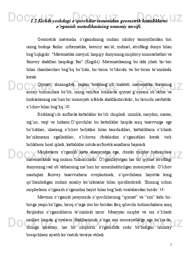 1.2.Kichik yoshdagi o’quvchilar tomonidan geometrik kattaliklarni
o’rganish metodikasining umumiy tavsifi.
Geometrik   materialni   o’rganishning   muhim   uslubiy   tamoyillaridan   biri
uning   boshqa   fanlar:   informatika,   tasviriy   san’at,   mehnat,   atrofdagi   dunyo   bilan
bog’liqligidir. "Matematika mavjud, haqiqiy dunyoning miqdoriy munosabatlari va
fazoviy   shakllari   haqidagi   fan"   (Engels).   Matematikaning   bu   ikki   jihati   bir-biri
bilan   chambarchas   bog’liq   bo’lishi,   bir-birini   to’ldirishi   va   bir-birini   ta’minlashi
kerak.
Qiymat,   shuningdek,   raqam   boshlang’ich   maktab   matematika   kursining
asosiy   tushunchasi   bo’lib,   uning   vazifasi   bolalarda   qiymat   g’oyasini   ob’ektlar   va
hodisalarning ma’lum bir xususiyati sifatida shakllantirishdir, bu birinchi navbatda.
o’lchov bilan bog’liq [10	] .
Boshlang’ich sinflarda kattaliklar ko’rib chiqiladi: uzunlik, maydon, massa,
sig’im,   vaqt   va   hokazo.O’quvchilar   bu   kattaliklar   haqida   aniq   tasavvurga   ega
bo’lishlari,   ularning   o’lchov   birliklari   bilan   tanishishlari,   kattaliklarni   o’lchash
ko’nikmasini   egallashlari,   o’lchovni   ifodalashni   o’rganishlari   kerak.   turli
birliklarni hosil qiladi, kattaliklar ustida arifmetik amallarni bajaradi.
Miqdorlarni   o’rganish   katta   ahamiyatga   ega,   chunki   miqdor   tushunchasi
matematikada eng muhim  tushunchadir. O’rganilayotgan har  bir  qiymat  atrofdagi
dunyoning real ob’ektlarining ma’lum bir umumlashtirilgan xususiyatidir. O’lchov
mashqlari   fazoviy   tasavvurlarni   rivojlantiradi,   o’quvchilarni   hayotda   keng
qo’llaniladigan   muhim   amaliy   ko’nikmalar   bilan   qurollantiradi.   Shuning   uchun
miqdorlarni o’rganish o’rganishni hayot bilan bog’lash vositalaridan biridir 	
[14	] .
Mavzuni   o’rganish   jarayonida   o’quvchilarning  “qiymat”   va   “son”   kabi   bir-
biriga yaqin bo’lgan, biroq o’ziga xos bir-biridan farq qiluvchi tushunchalarni aniq
farqlashni   o’rganishlarini   ta’minlash   zarur.   Muayyan   miqdor   va   uni   o’lchash
usullari   haqida   g’oyalarni   shakllantirish   o’ziga   xos   xususiyatlarga   ega   bo’lsa-da,
shunga   qaramay,   har   bir   miqdorni   o’rganishda   sodir   bo’ladigan   umumiy
bosqichlarni ajratib ko’rsatish tavsiya etiladi:
7 