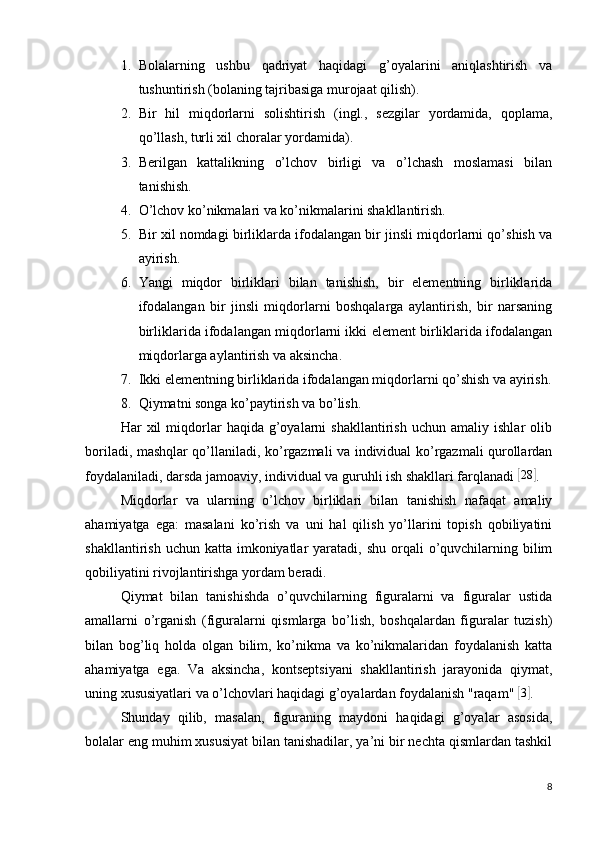 1. Bolalarning   ushbu   qadriyat   haqidagi   g’oyalarini   aniqlashtirish   va
tushuntirish (bolaning tajribasiga murojaat qilish).
2. Bir   hil   miqdorlarni   solishtirish   (ingl.,   sezgilar   yordamida,   qoplama,
qo’llash, turli xil choralar yordamida).
3. Berilgan   kattalikning   o’lchov   birligi   va   o’lchash   moslamasi   bilan
tanishish.
4. O’lchov ko’nikmalari va ko’nikmalarini shakllantirish.
5. Bir xil nomdagi birliklarda ifodalangan bir jinsli miqdorlarni qo’shish va
ayirish.
6. Yangi   miqdor   birliklari   bilan   tanishish,   bir   elementning   birliklarida
ifodalangan   bir   jinsli   miqdorlarni   boshqalarga   aylantirish,   bir   narsaning
birliklarida ifodalangan miqdorlarni ikki element birliklarida ifodalangan
miqdorlarga aylantirish va aksincha.
7. Ikki elementning birliklarida ifodalangan miqdorlarni qo’shish va ayirish.
8. Qiymatni songa ko’paytirish va bo’lish.
Har   xil   miqdorlar   haqida   g’oyalarni   shakllantirish   uchun  amaliy   ishlar   olib
boriladi, mashqlar qo’llaniladi, ko’rgazmali va individual ko’rgazmali qurollardan
foydalaniladi, darsda jamoaviy, individual va guruhli ish shakllari farqlanadi [28	] .
Miqdorlar   va   ularning   o’lchov   birliklari   bilan   tanishish   nafaqat   amaliy
ahamiyatga   ega:   masalani   ko’rish   va   uni   hal   qilish   yo’llarini   topish   qobiliyatini
shakllantirish  uchun katta  imkoniyatlar  yaratadi,  shu  orqali   o’quvchilarning bilim
qobiliyatini rivojlantirishga yordam beradi.
Qiymat   bilan   tanishishda   o’quvchilarning   figuralarni   va   figuralar   ustida
amallarni   o’rganish   (figuralarni   qismlarga   bo’lish,   boshqalardan   figuralar   tuzish)
bilan   bog’liq   holda   olgan   bilim,   ko’nikma   va   ko’nikmalaridan   foydalanish   katta
ahamiyatga   ega.   Va   aksincha,   kontseptsiyani   shakllantirish   jarayonida   qiymat,
uning xususiyatlari va o’lchovlari haqidagi g’oyalardan foydalanish "raqam" 	
[ 3]
.
Shunday   qilib,   masalan,   figuraning   maydoni   haqidagi   g’oyalar   asosida,
bolalar eng muhim xususiyat bilan tanishadilar, ya’ni bir nechta qismlardan tashkil
8 