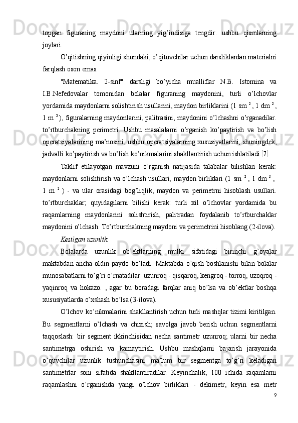 topgan   figuraning   maydoni   ularning   yig’indisiga   tengdir.   ushbu   qismlarning
joylari.
O’qitishning qiyinligi shundaki, o’qituvchilar uchun darsliklardan materialni
farqlash oson emas.
"Matematika.   2-sinf"   darsligi   bo’yicha   mualliflar   N.B.   Istomina   va
I.B.Nefedovalar   tomonidan   bolalar   figuraning   maydonini,   turli   o’lchovlar
yordamida maydonlarni solishtirish usullarini, maydon birliklarini (1 sm  2 
, 1 dm  2 
,
1 m   2  
), figuralarning maydonlarini, palitrasini, maydonini o’lchashni o’rganadilar.
to’rtburchakning   perimetri.   Ushbu   masalalarni   o’rganish   ko’paytirish   va   bo’lish
operatsiyalarining ma’nosini, ushbu operatsiyalarning xususiyatlarini, shuningdek,
jadvalli ko’paytirish va bo’lish ko’nikmalarini shakllantirish uchun ishlatiladi [ 7]
.
Taklif   etilayotgan   mavzuni   o’rganish   natijasida   talabalar   bilishlari   kerak:
maydonlarni solishtirish va o’lchash usullari, maydon birliklari (1 sm   2  
, 1 dm   2  
,  
1   m   2  
)   -   va   ular   orasidagi   bog’liqlik,   maydon   va   perimetrni   hisoblash   usullari.
to’rtburchaklar;   quyidagilarni   bilishi   kerak:   turli   xil   o’lchovlar   yordamida   bu
raqamlarning   maydonlarini   solishtirish,   palitradan   foydalanib   to’rtburchaklar
maydonini o’lchash. To’rtburchakning maydoni va perimetrini hisoblang  (2-ilova).
Kesilgan uzunlik.
Bolalarda   uzunlik   ob’ektlarning   mulki   sifatidagi   birinchi   g’oyalar
maktabdan   ancha   oldin   paydo   bo’ladi.   Maktabda   o’qish   boshlanishi   bilan   bolalar
munosabatlarni to’g’ri o’rnatadilar: uzunroq - qisqaroq, kengroq - torroq, uzoqroq -
yaqinroq   va   hokazo.   ,   agar   bu   boradagi   farqlar   aniq   bo’lsa   va   ob’ektlar   boshqa
xususiyatlarda o’xshash bo’lsa (3-ilova).
O’lchov ko’nikmalarini shakllantirish uchun turli mashqlar tizimi kiritilgan.
Bu   segmentlarni   o’lchash   va   chizish;   savolga   javob   berish   uchun   segmentlarni
taqqoslash:   bir   segment   ikkinchisidan   necha   santimetr   uzunroq;   ularni   bir   necha
santimetrga   oshirish   va   kamaytirish.   Ushbu   mashqlarni   bajarish   jarayonida
o’quvchilar   uzunlik   tushunchasini   ma’lum   bir   segmentga   to’g’ri   keladigan
santimetrlar   soni   sifatida   shakllantiradilar.   Keyinchalik,   100   ichida   raqamlarni
raqamlashni   o’rganishda   yangi   o’lchov   birliklari   -   dekimetr,   keyin   esa   metr
9 