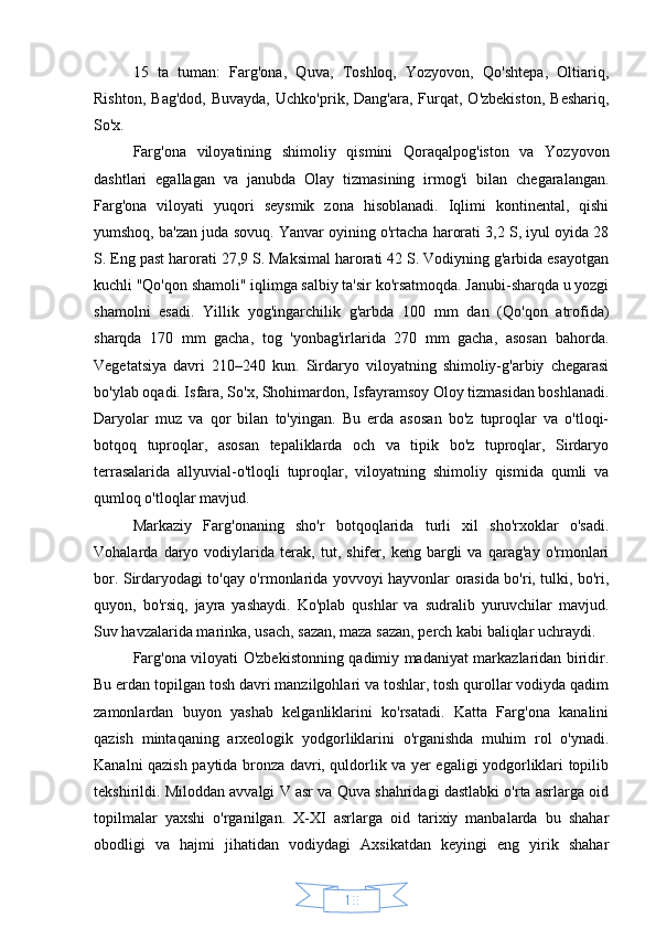 1015   ta   tuman:   Farg'ona,   Quva,   Toshloq,   Yozyovon,   Qo'shtepa,   Oltiariq,
Rishton,   Bag'dod,   Buvayda,   Uchko'prik,  Dang'ara,   Furqat,   O'zbekiston,   Beshariq,
So'x.
Farg'ona   viloyatining   shimoliy   qismini   Qoraqalpog'iston   va   Yozyovon
dashtlari   egallagan   va   janubda   Olay   tizmasining   irmog'i   bilan   chegaralangan.
Farg'ona   viloyati   yuqori   seysmik   zona   hisoblanadi.   Iqlimi   kontinental,   qishi
yumshoq, ba'zan juda sovuq. Yanvar oyining o'rtacha harorati 3,2 S, iyul oyida 28
S. Eng past harorati 27,9 S. Maksimal harorati 42 S. Vodiyning g'arbida esayotgan
kuchli "Qo'qon shamoli" iqlimga salbiy ta'sir ko'rsatmoqda. Janubi-sharqda u yozgi
shamolni   esadi.   Yillik   yog'ingarchilik   g'arbda   100   mm   dan   (Qo'qon   atrofida)
sharqda   170   mm   gacha,   tog   'yonbag'irlarida   270   mm   gacha,   asosan   bahorda.
Vegetatsiya   davri   210–240   kun.   Sirdaryo   viloyatning   shimoliy-g'arbiy   chegarasi
bo'ylab oqadi. Isfara, So'x, Shohimardon, Isfayramsoy Oloy tizmasidan boshlanadi.
Daryolar   muz   va   qor   bilan   to'yingan.   Bu   erda   asosan   bo'z   tuproqlar   va   o'tloqi-
botqoq   tuproqlar,   asosan   tepaliklarda   och   va   tipik   bo'z   tuproqlar,   Sirdaryo
terrasalarida   allyuvial-o'tloqli   tuproqlar,   viloyatning   shimoliy   qismida   qumli   va
qumloq o'tloqlar mavjud.
Markaziy   Farg'onaning   sho'r   botqoqlarida   turli   xil   sho'rxoklar   o'sadi.
Vohalarda   daryo   vodiylarida   terak,   tut,   shifer,   keng   bargli   va   qarag'ay   o'rmonlari
bor. Sirdaryodagi to'qay o'rmonlarida yovvoyi hayvonlar orasida bo'ri, tulki, bo'ri,
quyon,   bo'rsiq,   jayra   yashaydi.   Ko'plab   qushlar   va   sudralib   yuruvchilar   mavjud.
Suv havzalarida marinka, usach, sazan, maza sazan, perch kabi baliqlar uchraydi.
Farg'ona viloyati O'zbekistonning qadimiy madaniyat markazlaridan biridir.
Bu erdan topilgan tosh davri manzilgohlari va toshlar, tosh qurollar vodiyda qadim
zamonlardan   buyon   yashab   kelganliklarini   ko'rsatadi.   Katta   Farg'ona   kanalini
qazish   mintaqaning   arxeologik   yodgorliklarini   o'rganishda   muhim   rol   o'ynadi.
Kanalni qazish paytida bronza davri, quldorlik va yer egaligi yodgorliklari topilib
tekshirildi. Miloddan avvalgi V asr va Quva shahridagi dastlabki o'rta asrlarga oid
topilmalar   yaxshi   o'rganilgan.   X-XI   asrlarga   oid   tarixiy   manbalarda   bu   shahar
obodligi   va   hajmi   jihatidan   vodiydagi   Axsikatdan   keyingi   eng   yirik   shahar 