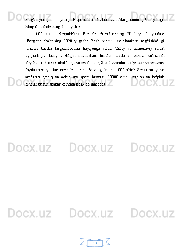 13Farg'oniyning   1200   yilligi,   Fiqh   sultoni   Burhoniddin   Marginonining   910   yilligi,
Marg'ilon shahrining 2000 yilligi.
O'zbekiston   Respublikasi   Birinchi   Prezidentining   2010   yil   1   iyuldagi
"Farg'ona   shahrining   2020   yilgacha   Bosh   rejasini   shakllantirish   to'g'risida"   gi
farmoni   barcha   farg'onaliklarni   hayajonga   soldi.   Milliy   va   zamonaviy   san'at
uyg‘unligida   bunyod   etilgan   muhtasham   binolar,   savdo   va   xizmat   ko‘rsatish
obyektlari, 5 ta istirohat bog‘i va xiyobonlar, 8 ta favvoralar, ko‘priklar va umumiy
foydalanish   yo‘llari   qurib  bitkazildi.   Bugungi   kunda   1000   o'rinli   San'at   saroyi   va
amfiteatr,   yopiq   va   ochiq   suv   sporti   havzasi,   20000   o'rinli   stadion   va   ko'plab
binolar bugun shahar ko'rkiga ko'rk qo'shmoqda. 