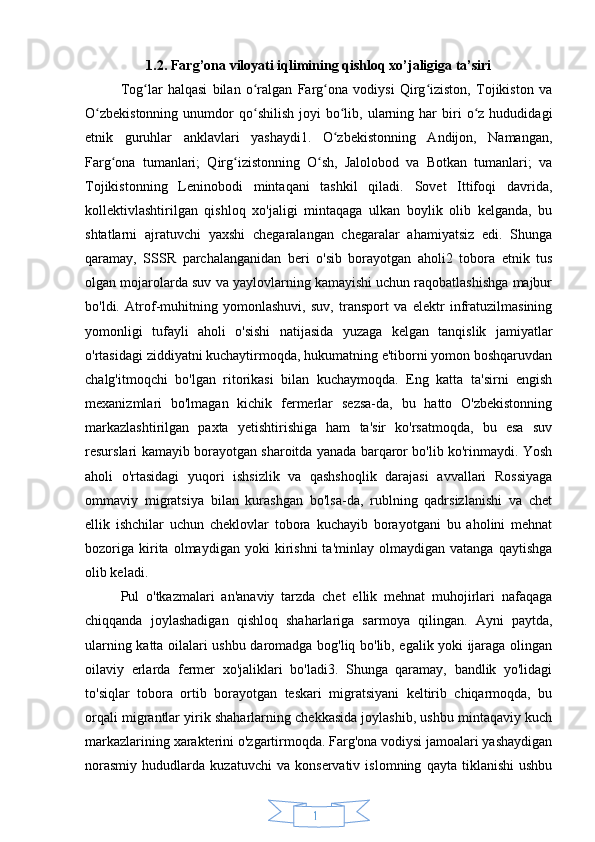 141.2. Farg’ona viloyati iqlimining qishloq xo’jaligiga ta’siri
Tog lar   halqasi   bilan   o ralgan   Farg ona   vodiysi   Qirg iziston,   Tojikiston   vaʻ ʻ ʻ ʻ
O zbekistonning  unumdor   qo shilish   joyi   bo lib,  ularning  har  biri   o z   hududidagi	
ʻ ʻ ʻ ʻ
etnik   guruhlar   anklavlari   yashaydi1.   O zbekistonning   Andijon,   Namangan,	
ʻ
Farg ona   tumanlari;   Qirg izistonning   O sh,   Jalolobod   va   Botkan   tumanlari;   va	
ʻ ʻ ʻ
Tojikistonning   Leninobodi   mintaqani   tashkil   qiladi.   Sovet   Ittifoqi   davrida,
kollektivlashtirilgan   qishloq   xo'jaligi   mintaqaga   ulkan   boylik   olib   kelganda,   bu
shtatlarni   ajratuvchi   yaxshi   chegaralangan   chegaralar   ahamiyatsiz   edi.   Shunga
qaramay,   SSSR   parchalanganidan   beri   o'sib   borayotgan   aholi2   tobora   etnik   tus
olgan mojarolarda suv va yaylovlarning kamayishi uchun raqobatlashishga majbur
bo'ldi.   Atrof-muhitning   yomonlashuvi,   suv,   transport   va   elektr   infratuzilmasining
yomonligi   tufayli   aholi   o'sishi   natijasida   yuzaga   kelgan   tanqislik   jamiyatlar
o'rtasidagi ziddiyatni kuchaytirmoqda, hukumatning e'tiborni yomon boshqaruvdan
chalg'itmoqchi   bo'lgan   ritorikasi   bilan   kuchaymoqda.   Eng   katta   ta'sirni   engish
mexanizmlari   bo'lmagan   kichik   fermerlar   sezsa-da,   bu   hatto   O'zbekistonning
markazlashtirilgan   paxta   yetishtirishiga   ham   ta'sir   ko'rsatmoqda,   bu   esa   suv
resurslari kamayib borayotgan sharoitda yanada barqaror bo'lib ko'rinmaydi. Yosh
aholi   o'rtasidagi   yuqori   ishsizlik   va   qashshoqlik   darajasi   avvallari   Rossiyaga
ommaviy   migratsiya   bilan   kurashgan   bo'lsa-da,   rublning   qadrsizlanishi   va   chet
ellik   ishchilar   uchun   cheklovlar   tobora   kuchayib   borayotgani   bu   aholini   mehnat
bozoriga   kirita   olmaydigan   yoki   kirishni   ta'minlay   olmaydigan   vatanga   qaytishga
olib keladi.
Pul   o'tkazmalari   an'anaviy   tarzda   chet   ellik   mehnat   muhojirlari   nafaqaga
chiqqanda   joylashadigan   qishloq   shaharlariga   sarmoya   qilingan.   Ayni   paytda,
ularning katta oilalari ushbu daromadga bog'liq bo'lib, egalik yoki ijaraga olingan
oilaviy   erlarda   fermer   xo'jaliklari   bo'ladi3.   Shunga   qaramay,   bandlik   yo'lidagi
to'siqlar   tobora   ortib   borayotgan   teskari   migratsiyani   keltirib   chiqarmoqda,   bu
orqali migrantlar yirik shaharlarning chekkasida joylashib, ushbu mintaqaviy kuch
markazlarining xarakterini o'zgartirmoqda. Farg'ona vodiysi jamoalari yashaydigan
norasmiy   hududlarda   kuzatuvchi   va   konservativ   islomning   qayta   tiklanishi   ushbu 