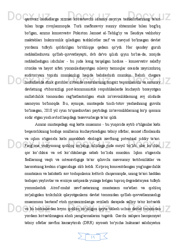 15qarovsiz   hududlarga   xizmat   ko'rsatuvchi   islomiy   xayriya   tashkilotlarining   ta'siri
bilan   birga   rivojlanmoqda.   Turli   mafkuraviy   sunniy   shtammlar   bilan   bog'liq
bo'lgan,   ammo   konservativ   Pokiston   Jamoat   al-Tablig'iy   va   Saudiya   vahhobiy
maktablari   hukmronlik   qiladigan   tashkilotlar   zaif   va   mavjud   bo'lmagan   davlat
yordami   tufayli   qoldirilgan   bo'shliqqa   qadam   qo'ydi.   Har   qanday   guruh
radikallashuvni   qo'llab-quvvatlayapti,   deb   da'vo   qilish   qiyin   bo'lsa-da,   xorijda
radikallashgan   ishchilar   -   bu   juda   keng   tarqalgan   hodisa   -   konservativ   salafiy
ritorika   va   hayot   sifati   yomonlashayotgan   oilaviy   tarmoqlar   orasida   xayrixohroq
auditoriyani   topishi   mumkinligi   haqida   bahslashish   mumkin.   Bahsli   chegara
hududlarida etnik guruhlar o'rtasida resurslarning tengsiz taqsimlanishi va umumiy
davlatning   e'tiborsizligi   post-kommunistik   respublikalarda   kuchayib   borayotgan
millatchilik   tomonidan   rag'batlantirilgan   etnik   zo'ravonliklarning   avj   olishida
namoyon   bo'lmoqda.   Bu,   ayniqsa,   mintaqada   tinch-totuv   yashashning   guvohi
bo'lmagan,   2010  yil   iyun   to'qnashuvlari   paytidagi   zo'ravonliklarning   ko'p  qismini
sodir etgan yosh avlod haqidagi tasavvurlarga ta'sir qildi.
Ammo mintaqadagi  eng katta muammo - bu yuqorida aytib o'tilganlar kabi
beqarorlikning boshqa omillarini kuchaytiradigan tabiiy ofatlar, sanoat ifloslanishi
va   iqlim   o'zgarishi   kabi   murakkab   ekologik   xavfning   potentsial   jiddiy   ta'siri.
Farg‘ona   vodiysining   qishloq   xo‘jaligi   zilzilaga   juda   moyil   bo‘lib,   ular   ko‘chki,
qor   ko‘chkisi   va   sel   ko‘chkilariga   sabab   bo‘lishi   mumkin.   Iqlim   o'zgarishi
fasllarning   vaqti   va   intensivligiga   ta'sir   qiluvchi   mavsumiy   tartibsizliklar   va
haroratning keskin o'zgarishiga olib keldi. Ko'proq konsentrlangan yog'ingarchilik
muntazam va halokatli suv toshqinlarini keltirib chiqarmoqda, uning ta'siri haddan
tashqari yaylovlar va eroziya natijasida yuzaga kelgan tuproq degradatsiyasi tufayli
yomonlashdi.   Atrof-muhit   xavf-xatarining   muntazam   sur'atlari   va   qishloq
xo'jaligidan   tirikchilik   qilayotganlarni   davlat   tomonidan   qo'llab-quvvatlanmasligi
muammoni   bartaraf   etish   mexanizmlariga   sezilarli   darajada   salbiy   ta'sir   ko'rsatdi
va bu hodisalardan keyin qishloq xo'jaligini qayta tiklash uchun davlat tomonidan
yordam   ko'rsatilmagani   aholi  jamg'armalarini  tugatdi.  Garchi  xalqaro  hamjamiyat
tabiiy   ofatlar   xavfini   kamaytirish   (DRR)   siyosati   bo'yicha   hukumat   salohiyatini 