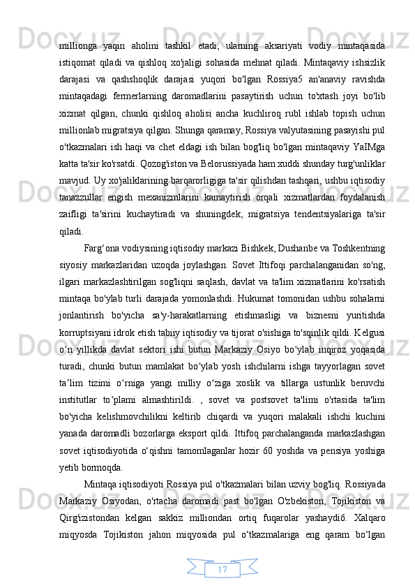 17millionga   yaqin   aholini   tashkil   etadi,   ularning   aksariyati   vodiy   mintaqasida
istiqomat   qiladi   va   qishloq   xo'jaligi   sohasida   mehnat   qiladi.   Mintaqaviy   ishsizlik
darajasi   va   qashshoqlik   darajasi   yuqori   bo'lgan   Rossiya5   an'anaviy   ravishda
mintaqadagi   fermerlarning   daromadlarini   pasaytirish   uchun   to'xtash   joyi   bo'lib
xizmat   qilgan,   chunki   qishloq   aholisi   ancha   kuchliroq   rubl   ishlab   topish   uchun
millionlab migratsiya qilgan. Shunga qaramay, Rossiya valyutasining pasayishi pul
o'tkazmalari   ish  haqi  va   chet   eldagi  ish  bilan  bog'liq   bo'lgan  mintaqaviy  YaIMga
katta ta'sir ko'rsatdi. Qozog'iston va Belorussiyada ham xuddi shunday turg'unliklar
mavjud. Uy xo'jaliklarining barqarorligiga ta'sir qilishdan tashqari, ushbu iqtisodiy
tanazzullar   engish   mexanizmlarini   kamaytirish   orqali   xizmatlardan   foydalanish
zaifligi   ta'sirini   kuchaytiradi   va   shuningdek,   migratsiya   tendentsiyalariga   ta'sir
qiladi.
Farg‘ona vodiysining iqtisodiy markazi Bishkek, Dushanbe va Toshkentning
siyosiy   markazlaridan   uzoqda   joylashgan.   Sovet   Ittifoqi   parchalanganidan   so'ng,
ilgari   markazlashtirilgan   sog'liqni   saqlash,   davlat   va   ta'lim   xizmatlarini   ko'rsatish
mintaqa bo'ylab turli darajada yomonlashdi. Hukumat  tomonidan ushbu sohalarni
jonlantirish   bo'yicha   sa'y-harakatlarning   etishmasligi   va   biznesni   yuritishda
korruptsiyani idrok etish tabiiy iqtisodiy va tijorat o'sishiga to'sqinlik qildi. Kelgusi
o n   yillikda   davlat   sektori   ishi   butun   Markaziy   Osiyo   bo ylab   inqiroz   yoqasidaʻ ʻ
turadi,   chunki   butun   mamlakat   bo ylab   yosh   ishchilarni   ishga   tayyorlagan   sovet	
ʻ
ta lim   tizimi   o rniga   yangi   milliy   o ziga   xoslik   va   tillarga   ustunlik   beruvchi	
ʼ ʻ ʻ
institutlar   to plami   almashtirildi.   ,   sovet   va   postsovet   ta'limi   o'rtasida   ta'lim	
ʻ
bo'yicha   kelishmovchilikni   keltirib   chiqardi   va   yuqori   malakali   ishchi   kuchini
yanada daromadli  bozorlarga  eksport  qildi. Ittifoq parchalanganda  markazlashgan
sovet   iqtisodiyotida   o‘qishni   tamomlaganlar   hozir   60   yoshda   va   pensiya   yoshiga
yetib bormoqda.
Mintaqa iqtisodiyoti Rossiya pul o'tkazmalari bilan uzviy bog'liq.   Rossiyada
Markaziy   Osiyodan,   o'rtacha   daromadi   past   bo'lgan   O'zbekiston,   Tojikiston   va
Qirg'izistondan   kelgan   sakkiz   milliondan   ortiq   fuqarolar   yashaydi6.   Xalqaro
miqyosda   Tojikiston   jahon   miqyosida   pul   o‘tkazmalariga   eng   qaram   bo‘lgan 