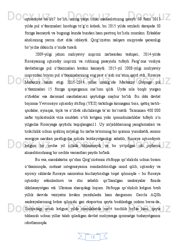 18iqtisodiyot   bo‘lib7   bo‘lib,   uning   yalpi   ichki   mahsulotining   qariyb   50   foizi   2013
yilda pul   o‘tkazmalari   hisobiga  to‘g‘ri   keladi, bu  2015 yilda  sezilarli   darajada  30
foizga kamaydi va bugungi kunda bundan ham pastroq bo‘lishi mumkin.   Erkaklar
aholisining   yarmi   chet   elda   ishlaydi.   Qirg iziston   xalqaro   miqyosda   qaramligiʻ
bo yicha ikkinchi o rinda turadi.	
ʻ ʻ
2009-yilgi   jahon   moliyaviy   inqirozi   zarbasidan   tashqari,   2014-yilda
Rossiyaning   iqtisodiy   inqirozi   va   rublning   pasayishi   tufayli   Farg‘ona   vodiysi
davlatlariga   pul   o‘tkazmalari   keskin   kamaydi.   2015-yil   2008-yilgi   moliyaviy
inqirozdan buyon pul o‘tkazmalarining eng past o‘sish sur’atini qayd etdi, Rossiya
Markaziy   banki   atigi   2015-2014   yillar   oralig‘ida   Markaziy   Osiyoga   pul
o‘tkazmalari   15   foizga   qisqarganini   ma’lum   qildi.   Uyda   oila   boqib   yurgan
o'zbeklar   esa   daromad   manbalarisiz   qaytishga   majbur   bo'ldi.   Bu   ikki   davlat
bojxona Yevroosiyo iqtisodiy ittifoqi (YEII) tarkibiga kirmagani bois, qattiq tartib-
qoidalar, ayniqsa, tojik va o‘zbek ishchilariga ta’sir  ko‘rsatdi.  Taxminan 400 000
nafar   tojikistonlik   viza   muddati   o tib   ketgani   yoki   qonunbuzarliklar   tufayli   o n	
ʻ ʻ
yilgacha   Rossiyaga   qaytishi   taqiqlangan11.   Uy   xo'jaliklarining   jamg'armalari   va
tirikchilik uchun qishloq xo'jaligi bu zarba ta'sirining bir qismini yumshatdi, ammo
energiya   narxlari   pastligicha   qolishi   kutilayotganligi   sababli,   Rossiya   iqtisodiyoti
kelgusi   bir   necha   yil   ichida   tiklanmaydi   va   bu   yo'qolgan   ish   joylarini
almashtirishning bir nechta variantlari paydo bo'ladi.
Bu esa, mamlakatni qo‘shni Qirg‘izistonni ittifoqqa qo‘shilishi uchun bosim
o‘tkazmoqda,   mehnat   integrasiyasini   osonlashtirishga   umid   qilib,   iqtisodiy   va
siyosiy   ishlarda   Rossiya   nazoratini   kuchaytirishga   toqat   qilmoqda   –   bu   Rossiya
iqtisodiy   sekinlashuvi   va   shu   sababli   qo‘llanilgan   sanksiyalar   fonida
ikkilanayotgan   edi.   Ukraina   sharqidagi   hujum.   Ittifoqqa   qo‘shilish   kelgusi   besh
yillik   davrda   vaziyatni   keskin   yaxshilashi   ham   dargumon.   Garchi   AQSh
sanksiyalarining   bekor   qilinishi   gaz   eksportini   qayta   boshlashga   imkon   bersa-da,
Suriyadagi   urush   kelgusi   yilda   mamlakatda   mo'rt   tinchlik   bo'lsa   ham,   qayta
tiklanish   uchun   yillar   talab   qiladigan   davlat   moliyasiga   qimmatga   tushayotganini
isbotlamoqda. 