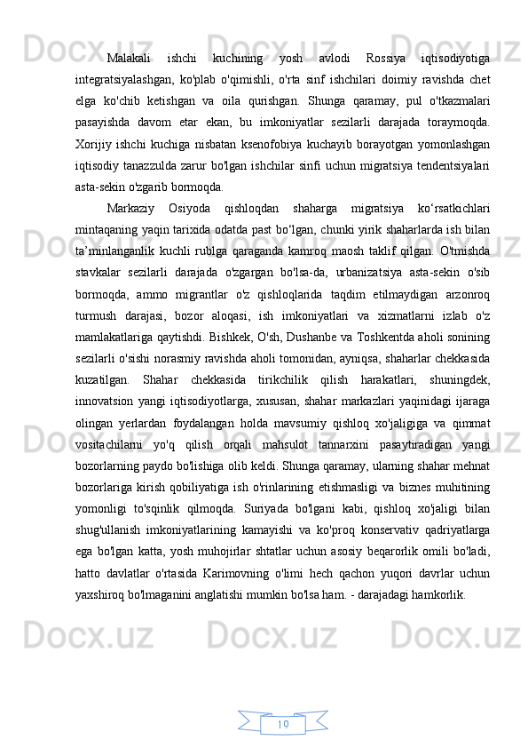 19Malakali   ishchi   kuchining   yosh   avlodi   Rossiya   iqtisodiyotiga
integratsiyalashgan,   ko'plab   o'qimishli,   o'rta   sinf   ishchilari   doimiy   ravishda   chet
elga   ko'chib   ketishgan   va   oila   qurishgan.   Shunga   qaramay,   pul   o'tkazmalari
pasayishda   davom   etar   ekan,   bu   imkoniyatlar   sezilarli   darajada   toraymoqda.
Xorijiy   ishchi   kuchiga   nisbatan   ksenofobiya   kuchayib   borayotgan   yomonlashgan
iqtisodiy  tanazzulda   zarur   bo'lgan  ishchilar   sinfi   uchun  migratsiya   tendentsiyalari
asta-sekin o'zgarib bormoqda.
Markaziy   Osiyoda   qishloqdan   shaharga   migratsiya   ko‘rsatkichlari
mintaqaning yaqin tarixida odatda past bo‘lgan, chunki yirik shaharlarda ish bilan
ta’minlanganlik   kuchli   rublga   qaraganda   kamroq   maosh   taklif   qilgan.   O'tmishda
stavkalar   sezilarli   darajada   o'zgargan   bo'lsa-da,   urbanizatsiya   asta-sekin   o'sib
bormoqda,   ammo   migrantlar   o'z   qishloqlarida   taqdim   etilmaydigan   arzonroq
turmush   darajasi,   bozor   aloqasi,   ish   imkoniyatlari   va   xizmatlarni   izlab   o'z
mamlakatlariga qaytishdi. Bishkek, O'sh, Dushanbe va Toshkentda aholi sonining
sezilarli o'sishi norasmiy ravishda aholi tomonidan, ayniqsa, shaharlar chekkasida
kuzatilgan.   Shahar   chekkasida   tirikchilik   qilish   harakatlari,   shuningdek,
innovatsion   yangi   iqtisodiyotlarga,   xususan,   shahar   markazlari   yaqinidagi   ijaraga
olingan   yerlardan   foydalangan   holda   mavsumiy   qishloq   xo'jaligiga   va   qimmat
vositachilarni   yo'q   qilish   orqali   mahsulot   tannarxini   pasaytiradigan   yangi
bozorlarning paydo bo'lishiga olib keldi. Shunga qaramay, ularning shahar mehnat
bozorlariga   kirish   qobiliyatiga   ish   o'rinlarining   etishmasligi   va   biznes   muhitining
yomonligi   to'sqinlik   qilmoqda.   Suriyada   bo'lgani   kabi,   qishloq   xo'jaligi   bilan
shug'ullanish   imkoniyatlarining   kamayishi   va   ko'proq   konservativ   qadriyatlarga
ega   bo'lgan   katta,   yosh   muhojirlar   shtatlar   uchun   asosiy   beqarorlik   omili   bo'ladi,
hatto   davlatlar   o'rtasida   Karimovning   o'limi   hech   qachon   yuqori   davrlar   uchun
yaxshiroq bo'lmaganini anglatishi mumkin bo'lsa ham. - darajadagi hamkorlik. 